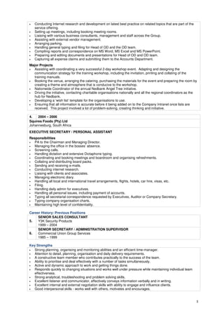 3
• Conducting Internet research and development on latest best practice on related topics that are part of the
service offering.
• Setting up meetings, including booking meeting rooms.
• Liaising with various business consultants, management and staff across the Group.
• Assisting with external vendor management.
• Arranging parking.
• Handling general typing and filing for Head of OD and the OD team.
• Compiling reports and correspondence on MS Word, MS Excel and MS PowerPoint.
• Preparing and editing documents and presentations for Head of OD and OD team.
• Capturing all expense claims and submitting them to the Accounts Department.
Major Projects
• Assisting with coordinating a very successful 2-day workshop event. Adapting and designing the
communication strategy for the training workshop, including the invitation, printing and collating of the
training manuals.
• Booking the venue, arranging the catering, purchasing the materials for the event and preparing the room by
creating a theme and atmosphere that is conducive to the workshop.
• Nationwide Coordinator of the annual Nedbank Angel Tree initiative.
• Driving the initiative, contacting charitable organisations nationally and all the regional coordinators as the
hub for Nedbank.
• Developing a ‘wish list’ template for the organisations to use.
• Ensuring that all information is accurate before it being added on to the Company Intranet once lists are
received. This project involved a lot of problem-solving, creating thinking and initiative.
4. 2004 – 2006
Squires Foods (Pty) Ltd
Johannesburg, South Africa
EXECUTIVE SECRETARY / PERSONAL ASSISTANT
Responsibilities
• PA to the Chairman and Managing Director.
• Managing the office in the bosses’ absence.
• Screening calls.
• Handling dictation and extensive Dictaphone typing.
• Coordinating and booking meetings and boardroom and organising refreshments.
• Collating and distributing board packs.
• Sending and receiving e-mails.
• Conducting internet research.
• Liaising with clients and associates.
• Managing electronic diary.
• Handling all local and international travel arrangements, flights, hotels, car hire, visas, etc.
• Filing.
• Handling daily admin for executives.
• Handling all personal issues, including payment of accounts.
• Typing all secretarial correspondence requested by Executives, Auditor or Company Secretary.
• Typing company organisation charts.
• Maintaining high level of confidentiality.
Career History: Previous Positions
5.
SENIOR SALES CONSULTANT
Y3K Security Products
1999 – 2004
6.
SENIOR SECRETARY / ADMINISTRATION SUPERVISOR
Commercial Union Group Services
1985 – 1999
Key Strengths
• Strong planning, organising and monitoring abilities and an efficient time-manager.
• Attention to detail, planning, organisation and daily delivery requirements.
• A constructive team member who contributes practically to the success of the team.
• Ability to prioritise and deal effectively with a number of tasks simultaneously.
• Active and dynamic approach to work and getting things done.
• Responds quickly to changing situations and works well under pressure while maintaining individual team
effectiveness.
• Strong analytical, troubleshooting and problem solving skills.
• Excellent listener and communicator, effectively conveys information verbally and in writing.
• Excellent internal and external negotiation skills with ability to engage and influence clients.
• Good interpersonal skills - works well with others, motivates and encourages.
 