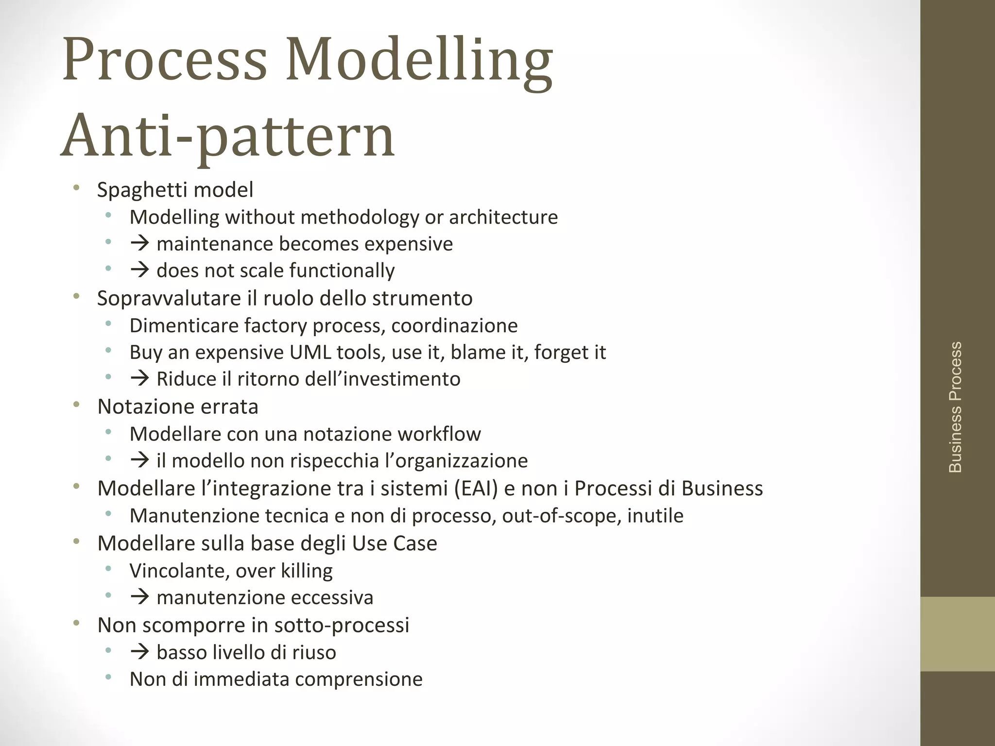 Process Modelling
Anti-pattern
• Spaghetti model
• Modelling without methodology or architecture
•  maintenance becomes expensive
•  does not scale functionally
• Sopravvalutare il ruolo dello strumento
• Dimenticare factory process, coordinazione
• Buy an expensive UML tools, use it, blame it, forget it
•  Riduce il ritorno dell’investimento
• Notazione errata
• Modellare con una notazione workflow
•  il modello non rispecchia l’organizzazione
• Modellare l’integrazione tra i sistemi (EAI) e non i Processi di Business
• Manutenzione tecnica e non di processo, out-of-scope, inutile
• Modellare sulla base degli Use Case
• Vincolante, over killing
•  manutenzione eccessiva
• Non scomporre in sotto-processi
•  basso livello di riuso
• Non di immediata comprensione
BusinessProcess
 