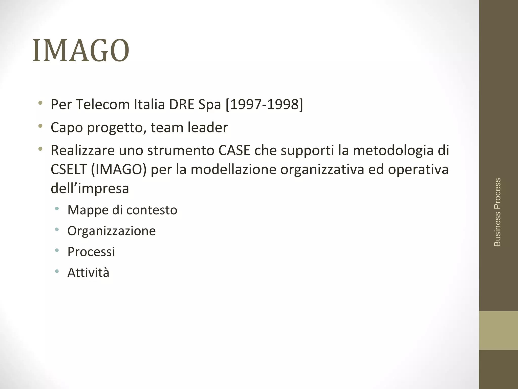 IMAGO
• Per Telecom Italia DRE Spa [1997-1998]
• Capo progetto, team leader
• Realizzare uno strumento CASE che supporti la metodologia di
CSELT (IMAGO) per la modellazione organizzativa ed operativa
dell’impresa
• Mappe di contesto
• Organizzazione
• Processi
• Attività
BusinessProcess
 