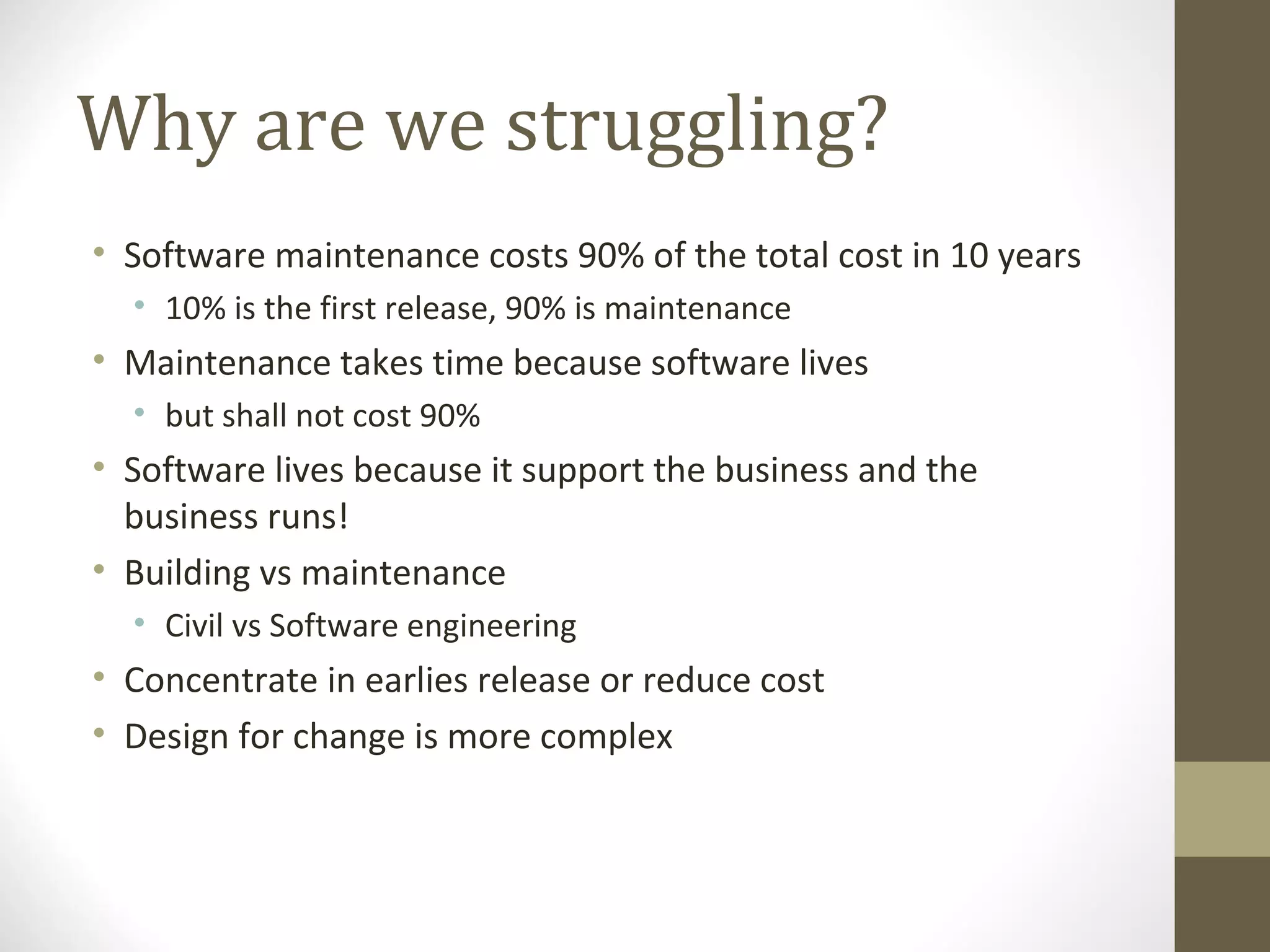 Why are we struggling?
• Software maintenance costs 90% of the total cost in 10 years
• 10% is the first release, 90% is maintenance
• Maintenance takes time because software lives
• but shall not cost 90%
• Software lives because it support the business and the
business runs!
• Building vs maintenance
• Civil vs Software engineering
• Concentrate in earlies release or reduce cost
• Design for change is more complex
 