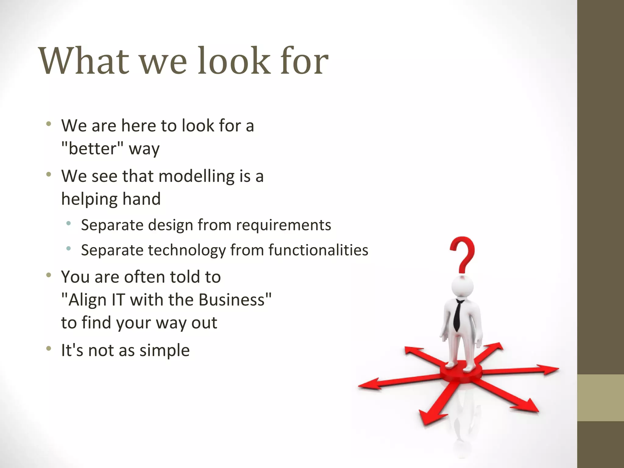 What we look for
• We are here to look for a
"better" way
• We see that modelling is a
helping hand
• Separate design from requirements
• Separate technology from functionalities
• You are often told to
"Align IT with the Business"
to find your way out
• It's not as simple
 