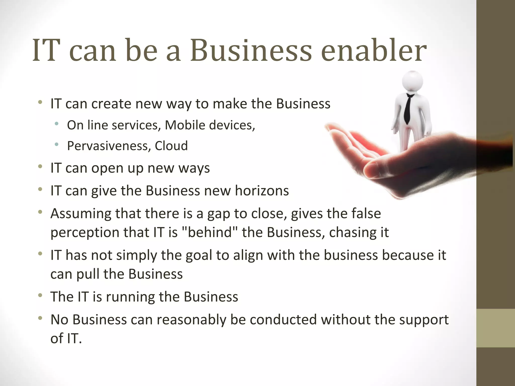 IT can be a Business enabler
• IT can create new way to make the Business
• On line services, Mobile devices,
• Pervasiveness, Cloud
• IT can open up new ways
• IT can give the Business new horizons
• Assuming that there is a gap to close, gives the false
perception that IT is "behind" the Business, chasing it
• IT has not simply the goal to align with the business because it
can pull the Business
• The IT is running the Business
• No Business can reasonably be conducted without the support
of IT.
 