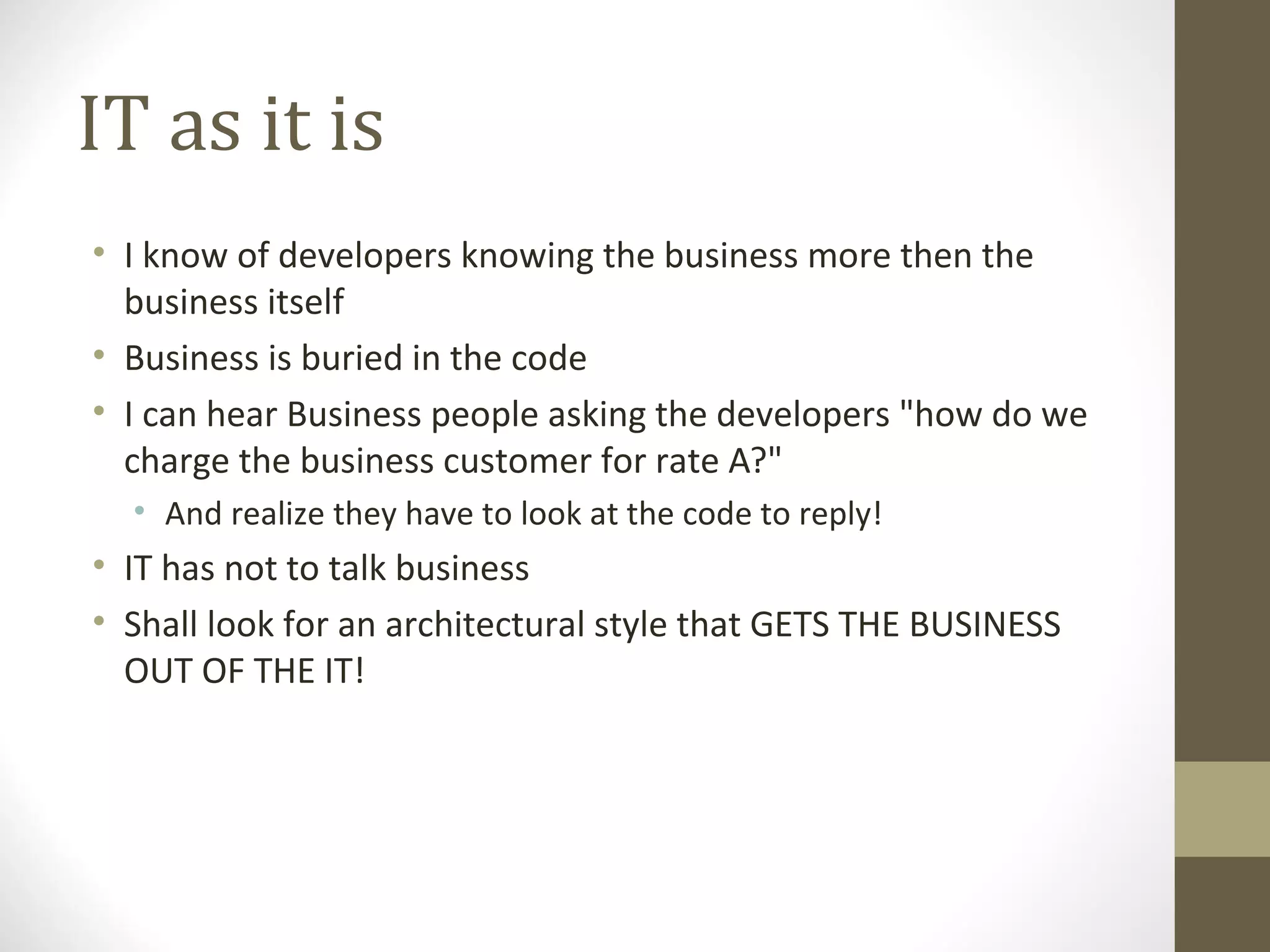 IT as it is
• I know of developers knowing the business more then the
business itself
• Business is buried in the code
• I can hear Business people asking the developers "how do we
charge the business customer for rate A?"
• And realize they have to look at the code to reply!
• IT has not to talk business
• Shall look for an architectural style that GETS THE BUSINESS
OUT OF THE IT!
 