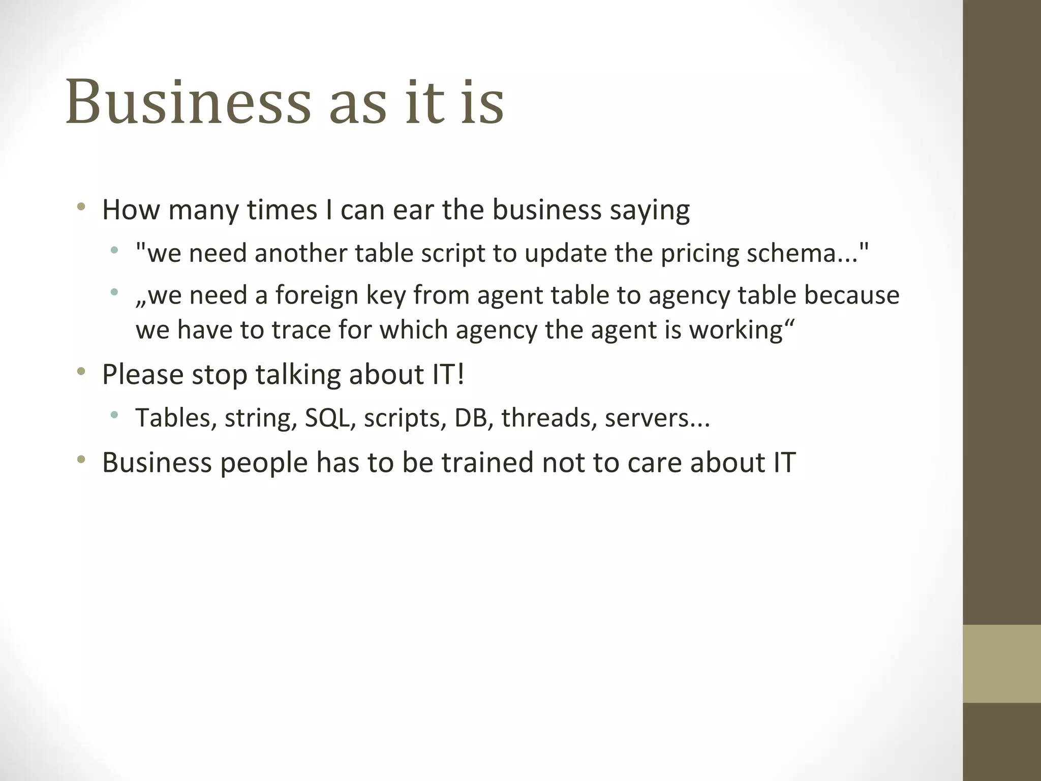 Business as it is
• How many times I can ear the business saying
• "we need another table script to update the pricing schema..."
• „we need a foreign key from agent table to agency table because
we have to trace for which agency the agent is working“
• Please stop talking about IT!
• Tables, string, SQL, scripts, DB, threads, servers...
• Business people has to be trained not to care about IT
 