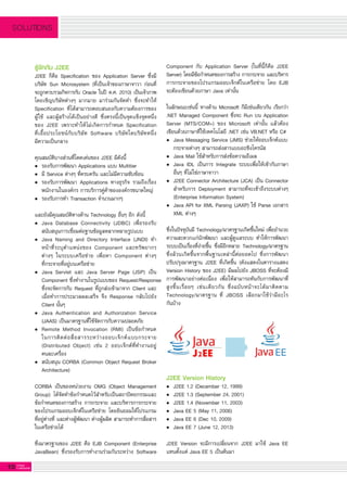 10 G-MagZ
IT MAGAZINE
SOLUTIONS
รู้จักกับ J2EE
J2EE ก็คือ Specification ของ Application Server ซึ่งมี
บริษัท Sun Microsystem (ที่เป็นเจ้าของภาษาจาวา ก่อนที่
จะถูกควบรวมกิจการกับ Oracle ในปี ค.ศ. 2010) เป็นเจ้าภาพ
โดยเชิญบริษัทต่างๆ มากมาย มาร่วมกันจัดทำ ซึ่งจะทำให้
Specification ที่ได้สามารถตอบสนองกับความต้องการของ

ผู้ใช้ และผู้สร้างได้เป็นอย่างดี ซึ่งตรงนี้เป็นจุดแข็งจุดหนึ่ง
ของ J2EE เพราะทำให้ไม่เกิดการกำหนด Specification

ที่เอื้อประโยชน์กับบริษัท Software บริษัทใดบริษัทหนึ่ง

มีความเป็นกลาง

คุณสมบัติบางส่วนที่โดดเด่นของ J2EE มีดังนี้
•	 รองรับการพัฒนา Applications แบบ Multitier
•	 มี Service ต่างๆ ที่ครบครัน และไม่มีความซับซ้อน
•	 รองรับการพัฒนา Applications ทางธุรกิจ รวมถึงเรื่อง

	 พนักงานในองค์กร การบริการคู่ค้าขององค์กรขนาดใหญ่
•	 รองรับการทำ Transaction จำนวนมากๆ

และยังมีคุณสมบัติทางด้าน Technology อื่นๆ อีก ดังนี้
•	 Java Database Connectivity (JDBC) เพื่อรองรับ

	 สนับสนุนการเชื่อมต่อฐานข้อมูลหลากหลายรูปแบบ 
•	 Java Naming and Directory Interface (JNDI) ทํา

	 หน้าที่ระบุตําแหน่งของ Component และทรัพยากร

	 ต่างๆ ในระบบเครือข่าย เพื่อหา Component ต่างๆ

	 ที่กระจายที่อยู่บนเครือข่าย
•	 Java Servlet และ Java Server Page (JSP) เป็น

	 Component ซึ่งทํางานในรูปแบบของ Request/Response

	 ซึ่งจะจัดการกับ Request ที่ถูกส่งเข้ามาจาก Client และ

	 เมื่อทำการประมวลผลเสร็จ จึง Response กลับไปยัง

	 Client นั้นๆ
•	 Java Authentication and Authorization Service

	 (JAAS) เป็นมาตรฐานที่ใช้จัดการกับความปลอดภัย 
•	 Remote Method Invocation (RMI) เป็นข้อกําหนด

	 ในการติดต่อสื่อสารระหว่างออบเจ็กต์แบบกระจาย

	 (Distributed Object) เช่น 2 ออบเจ็กต์ที่ทํางานอยู่

	 คนละเครื่อง
•	 สนับสนุน CORBA (Common Object Request Broker

	 Architecture) 

CORBA เป็นของหน่วยงาน OMG (Object Management
Group) ได้จัดทำข้อกำหนดไว้สำหรับเป็นสถาปัตยกรรมและ
ข้อกำหนดของการสร้าง การกระจาย และบริหารการกระจาย
ของโปรแกรมออบเจ็กต์ในเครือข่าย โดยยินยอมให้โปรแกรม
ที่อยู่ต่างที่ และต่างผู้พัฒนา ต่างผู้ผลิต สามารถทำการสื่อสาร
ในเครือข่ายได้ 

ซึ่งมาตรฐานของ J2EE คือ EJB Component (Enterprise
JavaBean) ซึ่งรองรับการทำงานร่วมกันระหว่าง Software
Component กับ Application Server (ในที่นี้ก็คือ J2EE
Server) โดยมีข้อกำหนดของการสร้าง การกระจาย และบริหาร
การกระจายของโปรแกรมออบเจ็กต์ในเครือข่าย โดย EJB
จะต้องเขียนด้วยภาษา Java เท่านั้น 

ในลักษณะเช่นนี้ ทางด้าน Microsoft ก็มีเช่นเดียวกัน เรียกว่า

.NET Managed Component ซึ่งจะ Run บน Application
Server (MTS/COM+) ของ Microsoft เท่านั้น แล้วต้อง
เขียนด้วยภาษาที่ใช้เทคโนโลยี .NET เช่น VB.NET หรือ C# 
•	 Java Messaging Service (JMS) ช่วยให้ออบเจ็กต์แบบ
	 กระจายต่างๆ สามารถส่งสารแบบอะซิงโครนัส
•	 Java Mail ใช้สำหรับการส่งข้อความอีเมล
•	 Java IDL เป็นการ Integrate ระบบเพื่อให้เข้ากับภาษา

	 อื่นๆ ที่ไม่ใช่ภาษาจาวา
•	 J2EE Connector Architecture (JCA) เป็น Connector

	 สำหรับการ Deployment สามารถที่จะเข้าถึงระบบต่างๆ

	 (Enterprise Information System)
•	 Java API for XML Parsing (JAXP) ใช้ Parse เอกสาร

	 XML ต่างๆ

ซึ่งในปัจจุบันมี Technology/มาตรฐานเกิดขึ้นใหม่ เพื่ออำนวย
ความสะดวกแก่นักพัฒนา และผู้ดูแลระบบ ทำให้การพัฒนา
ระบบเป็นเรื่องที่ง่ายขึ้น ซึ่งมีอีกหลาย Technology/มาตรฐาน
ซึ่งล้วนเกิดขึ้นจากพื้นฐานเหล่านี้ต่อยอดไป ซึ่งการพัฒนา
ปรับปรุงมาตรฐาน J2EE ที่เกิดขึ้น (ดังแสดงในตารางแสดง
Version History ของ J2EE) มีผลไปยัง JBOSS ที่จะต้องมี
การพัฒนาอย่างต่อเนื่อง เพื่อให้สามารถทันกับการพัฒนาที่
สูงขึ้นเรื่อยๆ เช่นเดียวกัน ซึ่งฉบับหน้าจะได้มาติดตาม
Technology/มาตรฐาน ที่ JBOSS เลือกมาใช้ว่ามีอะไร

กันบ้าง

J2EE Version History
•	 J2EE 1.2 (December 12, 1999)
•	 J2EE 1.3 (September 24, 2001)
•	 J2EE 1.4 (November 11, 2003)
•	 Java EE 5 (May 11, 2006)
•	 Java EE 6 (Dec 10, 2009)
•	 Java EE 7 (June 12, 2013)

J2EE Version จะมีการเปลี่ยนจาก J2EE มาใช้ Java EE
แทนตั้งแต่ Java EE 5 เป็นต้นมา

 