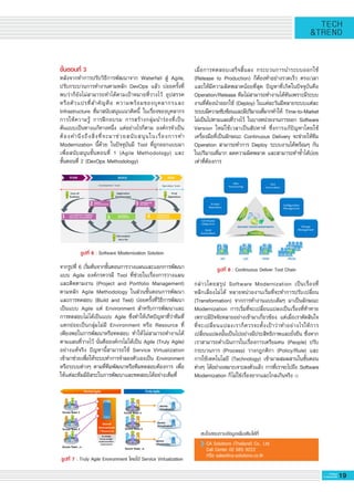 19G-MagZ
IT MAGAZINE
TECH
&TREND
เมื่อการทดสอบเสร็จสิ้นลง กระบวนการนำระบบออกใช้

(Release to Production) ก็ต้องทำอย่างรวดเร็ว ตรงเวลา
และให้มีความผิดพลาดน้อยที่สุด ปัญหาที่เกิดในปัจจุบันคือ
Operation/Release ทีมไม่สามารถทำงานได้ทันเพราะมีระบบ
งานที่ต้องนำออกใช้ (Deploy) ในแต่ละวันมีหลายระบบแต่ละ
ระบบมีความซับซ้อนและมีปริมาณที่มากทำให้ Time-to-Market
ไม่เป็นไปตามแผนที่วางไว้ ในบางหน่วยงานการออก Software
Version ใหม่ใช้เวลาเป็นสัปดาห์ ซึ่งการแก้ปัญหาโดยใช้
เครื่องมือที่เป็นลักษณะ Continuous Delivery จะช่วยให้ทีม
Operation สามารถทำการ Deploy ระบบงานได้พร้อมๆ กัน
ในปริมาณที่มาก ลดความผิดพลาด และสามารถทำซ้ำได้บ่อย
เท่าที่ต้องการ 

กล่าวโดยสรุป Software Modernization เป็นเรื่องที่

หลีกเลี่ยงไม่ได้ หลายหน่วยงานเริ่มที่จะทำการปรับเปลี่ยน

(Transformation) จากการทำงานแบบเดิมๆ มาเป็นลักษณะ
Modernization การเริ่มที่จะเปลี่ยนแปลงเป็นเรื่องที่ท้าทาย
เพราะมีปัจจัยหลายอย่างเข้ามาเกี่ยวข้อง แต่เมื่อเราตัดสินใจ
ที่จะเปลี่ยนแปลงเราก็ควรจะตั้งเป้าว่าทำอย่างไรให้การ
เปลี่ยนแปลงนั้นเป็นไปอย่างมีประสิทธิภาพและยั่งยืน ซึ่งหาก
เราสามารถดำเนินการในเรื่องการเตรียมคน (People) ปรับ
กระบวนการ (Process) วางกฎกติกา (Policy/Rule) และ
การใช้เทคโนโลยี (Technology) เข้ามาผสมผสานในขั้นตอน
ต่างๆ ได้อย่างเหมาะเจาะลงตัวแล้ว การที่เราจะไปถึง Software
Modernization ก็ไม่ใช่เรื่องยากและไกลเกินจริง
สนใจสอบถามข้อมูลเพิ่มเติมได้ที่
CA Solutions (Thailand) Co., Ltd. 
Call Center 02 685 9222 
หรือ sales@ca-solutions.co.th
ขั้นตอนที่ 3
หลังจากทำการปรับวิธีการพัฒนาจาก Waterfall สู่ Agile,
ปรับกระบวนการทำงานตามหลัก DevOps แล้ว บ่อยครั้งที่
พบว่าก็ยังไม่สามารถทำได้ตามเป้าหมายที่วางไว้ อุปสรรค
หรือตัวแปรที่สำคัญคือ ความพร้อมของบุคลากรและ
Infrastructure ที่มาสนับสนุนแนวคิดนี้ ในเรื่องของบุคลากร
การให้ความรู้ การฝึกอบรม การสร้างกลุ่มนำร่องที่เป็น

ต้นแบบเป็นทางแก้ทางหนึ่ง แต่อย่างไรก็ตาม องค์กรจำเป็น
ต้องคำนึงถึงสิ่งที่จะมาช่วยสนับสนุนในเรื่องการทำ
Modernization นี้ด้วย ในปัจจุบันมี Tool ที่ถูกออกแบบมา
เพื่อสนับสนุนขั้นตอนที่ 1 (Agile Methodology) และ

ขั้นตอนที่ 2 (DevOps Methodology) 

จากรูปที่ 6 เริ่มต้นจากขั้นตอนการวางแผนและแยกการพัฒนา
แบบ Agile องค์กรควรมี Tool ที่ช่วยในเรื่องการวางแผน
และติดตามงาน (Project and Portfolio Management)
ตามหลัก Agile Methodology ในส่วนขั้นตอนการพัฒนา
และการทดสอบ (Build and Test) บ่อยครั้งที่วิธีการพัฒนา
เป็นแบบ Agile แต่ Environment สำหรับการพัฒนาและ
การทดสอบไม่ได้เป็นแบบ Agile ซึ่งทำให้เกิดปัญหาที่ว่าทีมที่
แตกย่อยเป็นกลุ่มไม่มี Environment หรือ Resource ที่
เพียงพอในการพัฒนาหรือทดสอบ ทำให้ไม่สามารถทำงานได้
ตามแผนที่วางไว้ นั่นคือองค์กรไม่ได้เป็น Agile (Truly Agile)
อย่างแท้จริง ปัญหานี้สามารถใช้ Service Virtualization

เข้ามาช่วยเพื่อให้ระบบทำการจำลองตัวเองเป็น Environment
หรือระบบต่างๆ ตามที่ทีมพัฒนาหรือทีมทดสอบต้องการ เพื่อ
ให้แต่ละทีมมีอิสระในการพัฒนาและทดสอบได้อย่างเต็มที่ 

รูปที่ 6 : Software Modernization Solution
รูปที่ 7 : Truly Agile Environment โดยใช้ Service Virtualization
รูปที่ 8 : Continuous Deliver Tool Chain
 