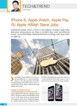 20 G-MagZ
IT MAGAZINE
TECH&TREND
โอฬาร อึงอำนวยพร
iPhone 6, Apple Watch, Apple Pay
กับ Apple หลังยุค Steve Jobs
ผมคงไม่พูดถึง Feature ของสินค้าต่างๆ มากนัก เพราะ
คิดว่าทุกท่านที่ติดตามข่าว IT คงจะทราบกันอยู่แล้วว่า
iPhone 6, 6 Plus หรือ Apple Watch ทำอะไรได้บ้าง
แต่วันนี้ผมจะพูดถึงมุมมองของผมกับย่างก้าวของ Apple จาก
การคุมบังเหียนโดย ทิม คุก เต็มตัวว่า วันนี้แนวทางของ Apple
นั้นชัดเจนแค่ไหน อย่างไร

iPHONE 6, iPHONE 6 PLUS …
การรับฟังเสียงของลูกค้าและเอาใจตลาดมากขึ้น
ในยุคของ สตีฟ จ๊อปส์ นั้น เราคุ้นเคยกับภาพลักษณ์ของ Apple ที่
แข็งกร้าว เป็นผู้นำด้านแนวคิดและการตลาดที่ไม่ฟังใคร แต่ในยุค

ของ ทิม คุก นั้น Apple อ่อนลงมาก รับฟังเสียงของลูกค้า

มากขึ้น (ผมเคยส่ง email ถึง ทิม คุก เรื่องปัญหาของ Macbook
Pro และได้รับการติดต่อกลับมาด้วย) และเพิ่มอะไรหลายอย่าง
ผ่านไปแล้วกับการเปิดตัว iPhone 6 ในวันที่ 9 กันยายนที่ผ่านมา งานที่แฟนๆ Apple ทั่วโลก

ตั้งตารอคอย แม้ว่าลูกเล่นต่างๆ ของ iPhone 6 คราวนี้จะไม่ Wow มากนัก เพราะมีทั้งข่าวลือ

ข่าวหลุด จนแทบจะไม่มีอะไรให้ลุ้น แต่ยังคงมีอะไรที่น่าสนใจจากเวทีนี้อยู่ดี นั่นคือ Apple Watch
และ Apple Pay
ที่เราไม่คิดว่าจะได้เห็นในสินค้าของ Apple ไม่ว่าจะเป็นแนวทาง
การออกแบบที่เปลี่ยนไป หรือการเพิ่ม Feature ใน iOS ที่
Android มีมานานอย่าง Extension หรือ Custom Keyboard 

 