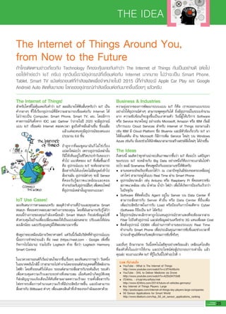 THE IDEA
25G-MagZ
IT MAGAZINE
The Internet of Things Around You,
from Now to the Future 
The Internet of Things! 
สำหรับใครที่ไม่คุ้นเคยกับคำว่า IoT ผมอธิบายให้ฟังสั้นๆครับว่า IoT เป็น
คำกลางๆ ที่ใช้เรียกอุปกรณ์ที่มีความสามารถเชื่อมต่อกับ Internet ได้

ไม่ว่าจะเป็น Computer, Smart Phone, Smart TV, etc. โดยมีการ

คาดการณ์กันทั้งจาก IDC และ Gartner ว่าภายในปี 2020 จะมีอุปกรณ์
แบบ IoT เชื่อมต่อ Internet ตลอดเวลา สูงถึงห้าหมื่นล้านชิ้น ซึ่งเฉลี่ย
แล้วแต่ละคนจะมีอุปกรณ์ของตนเอง
ประมาณ 6.6 ชิ้น

ถ้าดูจากที่ผมพูดมามันก็ไม่ใช่เรื่อง

แปลกใหม่อะไร เพราะอุปกรณ์เหล่านั้น

ก็มีให้เห็นอยู่ในชีวิตประจำวันของเรา
ทั่วไป แนวคิดของ IoT ที่เพิ่มขึ้นมาก็
คือ อุปกรณ์แบบ IoT จะต้องสามารถ
สื่อสารกันได้เองโดยไม่มีมนุษย์เข้าไป
สั่งงานมัน อุปกรณ์ต่างๆ จะมี Sensor
ที่คอยรับรู้สภาพแวดล้อมและคอย
ทำงานร่วมกับอุปกรณ์อื่นๆ เพื่อตอบโจทย์

ที่อุปกรณ์เหล่านั้นถูกออกแบบมา

IoT Use Cases! 
ลองจินตนาการตามผมนะครับ สมมุติว่าทำงานที่บ้านและคุณสวม Smart
Watch ที่คอยตรวจสอบสภาพร่างกายของคุณ โดยที่มันสามารถรับรู้ได้ว่า
ตอนนี้ร่างกายของคุณกำลังเหนื่อยล้า Smart Watch ก็จะส่งข้อมูลไปที่

ตัวควบคุมในบ้านเพื่อเปลี่ยนเพลงให้เป็นแบบผ่อนคลาย ปรับแสงให้อ่อน
ลงเล็กน้อย และปรับอุณหภูมิให้พอเหมาะมากขึ้น

ฟังดูอาจจะเหมือนนิยายวิทยาศาสตร์ แต่วันนี้เริ่มมีบริษัทที่ทำอุปกรณ์แบบ
นี้ออกวางจำหน่ายแล้ว คือ nest (https://nest.com - Google เพิ่งซื้อ
กิจการไปไม่นาน) รวมไปถึง Logitech ด้วย ชื่อว่า Logitech Harmony
Smart Control

ในแวดวงยานยนต์ก็เริ่มน่าสนใจมากขึ้นเรื่อยๆ ลองจินตนาการดูว่า วันหนึ่ง
ในอนาคตอันใกล้นี้ เราสามารถไปทำงานโดยรถยนต์ส่วนบุคคลที่ใช้พลังงาน
ไฟฟ้า โดยที่รถยนต์วิ่งได้เอง รถยนต์สามารถสื่อสารกับรถคันอื่นๆ รอบตัว
เพื่อควบคุมความเร็วและระยะห่างที่เหมาะสม เมื่อคันหน้าเกิดอุบัติเหตุ

ก็ส่งสัญญาณแจ้งเตือนให้คันที่ตามมาลดความเร็วลง รวมทั้งสื่อสารกับ

ไฟจราจรเพื่อการคำนวณความเร็วที่มีประสิทธิภาพขึ้น และยังสามารถ
สื่อสารกับ Billboard ต่างๆ เพื่อแสดงสินค้าที่เจ้าของรถกำลังมองหาด้วย

ถ้าใครติดตามข่าวเกี่ยวกับ Technology ก็คงจะคุ้นเคยกับคำว่า The Internet of Things กันเป็นอย่างดี (ต่อไป

ขอใช้คำย่อว่า IoT ครับ) ทุกวันนี้เรามีอุปกรณ์ที่เชื่อมต่อกับ Internet มากมาย ไม่ว่าจะเป็น Smart Phone,

Tablet, Smart TV แม้แต่รถยนต์ที่กำลังผลิตเพื่อจำหน่ายในปี 2015 นี้ก็กำลังจะมี Apple Car Play และ Google
Android Auto ติดตั้งมาเลย โลกของอุปกรณ์กำลังเชื่อมต่อกันมากขึ้นเรื่อยๆ แล้วครับ
Business & Industries
ความยุ่งยากของการพัฒนาระบบแบบ IoT ก็คือ เราจะออกแบบระบบ
อย่างไรให้อุปกรณ์ต่างๆ สามารถพูดคุยกันได้ ยิ่งมีอุปกรณ์ในระบบจำนวน
มาก ความซับซ้อนก็จะสูงขึ้นเป็นเงาตามตัว วันนี้ผู้ให้บริการ Software
หรือ Service ขนาดใหญ่ อย่างเช่น Microsoft, Amazon หรือ IBM เริ่มมี
บริการแบบ Cloud Services สำหรับ Internet of Things ออกมาแล้ว
เช่น IBM มี Cloud Platform ชื่อ Bluemix และมีหัวข้อเกี่ยวกับ IoT มา
ให้ตั้งแต่ต้น ด้าน Microsoft ก็มีการเพิ่ม Service ใหม่ๆ บน Windows
Azure เช่นกัน นั่นจะช่วยให้นักพัฒนาสามารถสร้างสรรค์สิ่งใหม่ๆ ได้ง่ายขึ้น

The Ideas
ถึงตรงนี้ ผมคิดว่าทุกท่านน่าจะเห็นภาพมากขึ้นว่า IoT คืออะไร แต่ปัญหา
ของระบบ IoT จะคล้ายกับ Big Data อย่างหนึ่งก็คือเราจะเอามันไปทำ
อะไร ผมมี Scenarios ที่คนพูดถึงกันเยอะมาแชร์ให้ฟังครับ
•	 ลานจอดรถอัจฉริยะที่บอกได้ว่า ณ เวลาปัจจุบันมีช่องจอดรถเหลืออยู่

	 เท่าไหร่ สามารถดูได้แบบ Real Time ผ่าน Smart Phone
•	 อุปกรณ์ขนาดเล็ก เช่น Arduino หรือ Raspberry Pi ที่คอยตรวจจับ

	 สภาพแวดล้อม เช่น น้ำท่วม น้ำป่า ไฟป่า เพื่อให้เกิดการป้องกันเร็วกว่า

	 ในปัจจุบัน
•	 Software ที่ติดตั้งเป็น Agent อยู่ใน Server บน Data Center ที่

	 สามารถสื่อสารกับ Server ตัวอื่น หรือ Data Center ที่อื่นเพื่อ

	 เพิ่มประสิทธิภาพในการรับ Load หรือป้องกันการโจมตีทาง Cyber

	 (Software ก็ถือเป็น IoT ได้ครับ)
• ใช้อุปกรณ์ขนาดเล็กราคาถูกไปแทนอุปกรณ์ราคาแพงที่จะต้องลากสาย

	 Fiber ไปถึงตัวอุปกรณ์ และส่งข้อมูลผ่านเครือข่าย 3G แทนเพื่อลด Cost
•	 ติดตั้งอุปกรณ์ ODBII เพื่ออ่านการทำงานของรถแบบ Real Time

	 ทำงานกับ Smart Phone เพื่อประเมินคุณภาพการขับขี่และช่วงเวลาที่

	 นำรถเข้าศูนย์ที่ตรงกับพฤติกรรมการขับขี่จริงๆ

และอื่นๆ อีกมากมาย วันนี้เทคโนโลยีทุกอย่างพร้อมแล้ว เหลือแค่ไอเดีย

ที่ลงตัวทั้งในแง่การใช้งาน และประโยชน์ต่อผู้ประกอบการเท่านั้น แล้ว

คุณล่ะ จะเอาแนวคิด IoT ที่รู้ในวันนี้ไปทำอะไรดี
Link ที่น่าสนใจ 
l	 YouTube - What is The Internet of Things
	 http://www.youtube.com/watch?v=LVlT4sX6uVs 
l	 YouTube - DHL to Deliver Medicine via Drone
	 http://www.youtube.com/watch?v=AZEk3H7I3d8 
l	 iT24Hrs. - ยานพาหนะแห่งอนาคต
	 http://www.it24hrs.com/2014/future-of-vehicles-germany/ 
l	 Key Internet of Things Players: Large
	 http://postscapes.com/internet-of-things-key-players-large-companies 
l	 50 Sensor Applications for Smart World
	 http://www.libelium.com/top_50_iot_sensor_applications_ranking
 