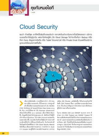 28 G-MagZ
IT MAGAZINE
หมอลี
เหมือน ISO นั่นแหละ แต่เข้มข้นขึ้น ซึ่งในประเทศไทยก็ได้
จัดตั้ง CSA Thailand ขึ้นมา และได้พยายามออกข้อกำหนด
ต่างๆ ที่จะเป็นบรรทัดฐานการวัดระดับความน่าเชื่อถือของ

ผู้ให้บริการคลาวด์ในประเทศไทย 

ในงาน ASEAN CSA and OWASP Summit 2014 ที่

ผ่านมา ทาง CSA Thailand และ OWASP Thailand ได้

จัดงานเพื่ออัพเดทเทคโนโลยีเกี่ยวกับความปลอดภัยบนระบบ
คลาวด์ และความปลอดภัยบนแอพพลิเคชั่นเพื่อต้อนรับการ
มาถึงของ AEC ซึ่งหนึ่งในหัวข้อเด่นคงหนีไม่พ้นการแนะนำ
มาตรฐาน CSA-STAR ซึ่งเป็นมาตรฐานความปลอดภัยบน
ระบบคลาวด์ ซึ่งเพิ่มเติมมาจากมาตรฐานความปลอดภัยของ
ข้อมูล ISO/IEC 27001

Cloud Security
เมื่อเราหนีมันไม่พ้น เราจะรู้ได้อย่างไรว่า บริการบน
คลาวด์มีความปลอดภัย ซึ่งในหลายๆ มาตรฐานที่
สร้างขึ้นเพื่อความปลอดภัยบนคลาวด์ เช่น ISO/IEC
27001 สำหรับคลาวด์ (คนละตัวกับของ Data Center นะ ดู
ดีๆ ด้วย เวลาไปใช้คลาวด์ เป็น Business infrastructure
หรืออะไรก็ตามที่เป็น as a services) เมื่อเราใช้คลาวด์มาก
ขึ้น ข้อมูลที่สำคัญก็เริ่มไปอยู่บนคลาวด์ เพื่อที่จะทำให้ผู้ให้
บริการถือเอาเป็นแม่แบบ ในการจัดการระบบความปลอดภัย
บนคลาวด์มากขึ้น ขณะเดียวกันก็ช่วยให้ผู้รับบริการสามารถที่
จะเลือกผู้ให้บริการที่ดีและเป็นที่ยอมรับ จึงเกิดองค์กรที่

ไม่หวังผลประโยชน์ที่เรียกว่า CSA (Cloud Security Alliance)
จัดตั้งขึ้นมาเพื่อออกข้อกำหนดต่างๆ การเข้าทำการ Audit
การ Compile ของผู้ให้บริการตามข้อกำหนดต่างๆ เอาง่ายๆ
ผมว่า ท้ายที่สุด เราก็หนีไม่พ้นที่จะยอมรับว่า คลาวด์เริ่มเข้ามามีบทบาทในชีวิตของเรา บริการ
บนเมฆที่เราใช้อยู่ทุกวัน แต่เราไม่ค่อยรู้ตัว คือ Cloud Storage ไม่ว่าจะเป็นที่เรา Backup หรือ

ที่เรา Sync ข้อมูลจากมือถือ หรือ Tablet ไปบนคลาวด์ หรือ Private Email ล้วนแต่เป็นบริการ
รูปแบบหนึ่งบนคลาวด์ทั้งสิ้น
 