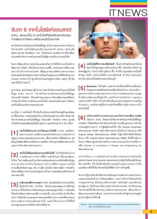 ข้อมูลจาก :	http://www.bangkokbiznews.com/home/detail/it/science/20140912/604324/
	 จับตา-6-เทคโนโลยีแห่งอนาคต.html
5G-MagZ
IT MAGAZINE
ITNEWS
เทคโนโลยีชีวภาพเภสัชภัณฑ์ เนื่องจากปัจจุบันคนส่วนใหญ่
หันมาใส่ใจดูแลสุขภาพตัวเองกันมากขึ้น สังคมไทยกำลังก้าวสู่
สังคมผู้สูงวัย ประชากรมีอายุยืนยาวขึ้น ทำให้การดูแลสุขภาพเป็นสิ่ง
สำคัญ ดังนั้น เทคโนโลยีชีวภาพเภสัชภัณฑ์ ดำเนินการสอนโดย
มหาวิทยาลัยเทคโนโลยีพระจอมเกล้าธนบุรี

Biosensor ในปัจจุบัน อุตสาหกรรมเซ็นเซอร์มีความเชื่อมโยง
กับอุตสาหกรรมหลักของประเทศไทยเป็นอย่างมาก ประกอบด้วย :
อุตสาหกรรมด้านเกษตรและอาหาร ด้านการแพทย์และสาธารณสุข

ด้านสิ่งแวดล้อมและที่อยู่อาศัย และด้านยานยนต์ระบบ Logistics

แต่อย่างไรก็ดี ยังมีการนำเข้าเครื่องมือและอุปกรณ์อุตสาหกรรมนี้อยู่
จำนวนมาก และยังขาดผู้เชี่ยวชาญนักวิจัยที่มีความรู้ความสามารถใน
เทคโนโลยีนี้

นวัตกรรมด้านการออกแบบและวิศวกรรมเพื่อการผลิต
เนื่องจาก สวทน. โดยสถาบันวิทยาศาสตร์และเทคโนโลยีชั้นสูง
(THAIST) ได้เล็งเห็นความจำเป็นเร่งด่วนในการเปลี่ยนรูปแบบการดำเนิน
งานของผู้ประกอบการ จากผู้ผลิตตามคำสั่ง หรือ Original Equipment
Manufacturer (OEM) ไปสู่การมีความสามารถในด้านการออกแบบ หรือ
Original Design Manufacturing (ODM) ไปสู่การมีตราสินค้าเป็นของ
ตัวเอง หรือ Original Brand Manufacturing (OBM) จึงได้ดำเนินการ
โครงการพัฒนาศูนย์นวัตกรรมด้านการออกแบบและวิศวกรรมเพื่อการ
ผลิต (Center of Innovation in Design and Engineering for
Manufacturing)

อย่างไรก็ตาม การเสริมสร้างความแข็งแกร่งของประเทศไทยนั้น
อุตสาหกรรมขนาดกลางและขนาดย่อมจะสามารถมีธุรกิจที่แข่งขันได้และ
มีความยั่งยืน ก็จำเป็นที่จะต้องมีการลงทุนด้านบุคลากรและการวิจัย

และพัฒนาเพื่อให้ได้มาซึ่งเทคโนโลยีที่มีความก้าวหน้าสูงขึ้น

ส่วนภาครัฐบาลก็จะต้องมีส่วนช่วยสนับสนุนภาคอุตสาหกรรมขนาดกลาง
และขนาดย่อมในด้านการวิจัยและพัฒนา และการสร้างกำลังคนสำหรับ
ภาคอุตสาหกรรม ซึ่งนโยบายวิทยาศาสตร์ เทคโนโลยี และนวัตกรรม
ของรัฐบาล ก็มีเป้าหมายที่จะเร่งสร้างนักวิทยาศาสตร์ นักวิจัยและครู
วิทยาศาสตร์ให้เพียงพอกับความต้องการของประเทศ เพื่อรองรับการ
พัฒนาประเทศอย่างมั่นคง และนำพาประเทศไทยเข้าสู่ระบบเศรษฐกิจ
ฐานความรู้อย่างยั่งยืน
จับตา 6 เทคโนโลยีแห่งอนาคต!
สวทน. เผยแนวโน้ม 6 เทคโนโลยีที่ส่งเสริมและสนับสนุน
การพัฒนากำลังคน เตรียมรองรับในอนาคต
สถาบันวิทยาศาสตร์และเทคโนโลยีชั้นสูง สำนักงานคณะกรรมการนโยบาย
วิทยาศาสตร์ เทคโนโลยีและนวัตกรรมแห่งชาติ (สวทน.) ชูประเด็น
พัฒนาประเทศ ต้องพัฒนา “คน” ไปพร้อมกัน บนเส้นทางการขับเคลื่อน
ประเทศด้วยวิทยาศาสตร์และเทคโนโลยีสู่ความแข็งแกร่งและยั่งยืน

โดยการพัฒนาศักยภาพคนไทยและส่งเสริมการวิจัยให้ประเทศไทยมีการ
พัฒนาอย่างยั่งยืน มิใช่เป็นประเทศเอาแต่ซื้อ จะช่วยลดการพึ่งพาและ
ลดการนำเข้าจากต่างประเทศ เพิ่มคุณภาพและขีดความสามารถของ

คนไทยพร้อมไปกับพัฒนานวัตกรรมในธุรกิจอุตสาหกรรมให้ทัดเทียมนานา
ประเทศ รองรับการก้าวสู่เวทีประชาคมเศรษฐกิจอาเซียน (AEC) ที่กำลัง
จะมาถึงในปี 2558 นี้

ศ.ดร.วัลลภ สุระกำพลธร ผู้อำนวยการสถาบันวิทยาศาสตร์และเทคโนโลยี

ชั้นสูง สวทน. กล่าวว่า “สถาบันวิทยาศาสตร์และเทคโนโลยีชั้นสูง

(ไทยเอสที-THAIST) เป็นองค์กรสนองตอบการขับเคลื่อนกลยุทธ์พัฒนา
กำลังคนด้านวิทยาศาสตร์และเทคโนโลยี ตลอดจนสนับสนุนการพัฒนา
เทคโนโลยีและนวัตกรรมของประเทศ

แนวโน้ม 6 เทคโนโลยี ที่กำลังเข้ามามีบทบาทต่อวิถีเศรษฐกิจและสังคม
มากขึ้นทุกขณะ และสอดคล้องกับแนวโน้มของภูมิภาคอาเซียน ซึ่งสถาบัน
วิทยาศาสตร์และเทคโนโลยีชั้นสูง (ไทยเอสที -THAIST) สวทน. มุ่งเน้น
ดำเนินกิจกรรมส่งเสริมเทคโนโลยี บุคลากร และนวัตกรรม ใน 6 ด้าน ได้แก่

เทคโนโลยีระบบรางรถไฟและรถไฟฟ้า สวทน. มุ่งพัฒนา

บุคลากรและความเชี่ยวชาญเทคโนโลยีระบบรางตอบรับการ
ปฏิรูปการคมนาคมขนส่งของประเทศ เพื่อประหยัดการใช้พลังงาน ลด

ต้นทุนโลจิสติกส์ที่จะแข่งขันกับประเทศอื่นๆ ปรับปรุงประสิทธิภาพความเร็ว
และการบริหารจัดการของระบบราง

เทคโนโลยีหุ่นยนต์และระบบอัตโนมัติ โลกปัจจุบันมีกระบวน

การผลิตและการบริการที่มีความซับซ้อนมากขึ้นและพัฒนา

ไปไกล ในการผลิตและสร้างนวัตกรรมหุ่นยนต์และระบบอัตโนมัติระดับสูง
สามารถเข้ามาช่วยในเรื่องของการทำงานที่มีความยุ่งยากหรือมี

ความเสี่ยงต่ออันตรายสูง เช่น การกู้ภัย กู้ระเบิด ไลน์การผลิต การก่อสร้าง
หรืองานที่ต้องการความแม่นยำสูงอย่างด้านการแพทย์หุ่นยนต์ยังเข้ามามี
บทบาทมากขึ้น

นวัตกรรมเพื่อการเกษตร สวทน. ส่งเสริมเนื่องจากประเทศไทย
นั้นนับได้ว่าเป็น “ครัวโลก” ซึ่งเป็นแหล่งผลิตอาหารที่สำคัญ
อย่างมาก ซึ่งถือเป็นความมั่นคงของประเทศและภูมิภาคโลก การส่งเสริม
ให้คนไทยพัฒนานวัตกรรมเพื่อการเกษตรนั้น สามารถเข้ามาช่วยในเรื่อง
ของการเพิ่มปริมาณและคุณภาพของผลผลิตทางการเกษตรที่ตอบสนอง
ต่อความต้องการของแต่ละตลาดได้ และทำให้เราสามารถใช้พื้นที่

เพาะปลูกของประเทศได้อย่างมีประสิทธิภาพ

1
4
3
6
2
5
 