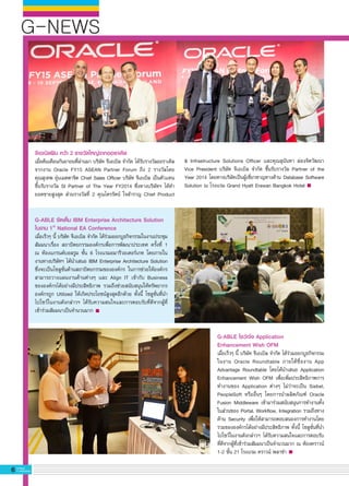 G-NEWS
6 G-MagZ
IT MAGAZINE
G-ABLE จัดเต็ม IBM Enterprise Architecture Solution
ในงาน 1st
National EA Conference
เมื่อเร็วๆ นี้ บริษัท จีเอเบิล จำกัด ได้ร่วมออกบูธกิจกรรมในงานประชุม
สัมมนาเรื่อง สถาปัตยกรรมองค์กรเพื่อการพัฒนาประเทศ ครั้งที่ 1
ณ ห้องแกรนด์บอลรูม ชั้น 6 โรงแรมอมารีวอเตอร์เกท โดยภายใน
งานทางบริษัทฯ ได้นำเสนอ IBM Enterprise Architecture Solution
ซึ่งจะเป็นโซลูชั่นด้านสถาปัตยกรรมขององค์กร ในการช่วยให้องค์กร
สามารถวางแผนงานด้านต่างๆ และ Align IT เข้ากับ Business
ขององค์กรได้อย่างมีประสิทธิภาพ รวมถึงช่วยสนับสนุนให้ทรัพยากร
องค์กรถูก Utilized ให้เกิดประโยชน์สูงสุดอีกด้วย ทั้งนี้ โซลูชั่นที่นำ
ไปโชว์ในงานดังกล่าวฯ ได้รับความสนใจและการตอบรับที่ดีจากผู้ที่
เข้าร่วมสัมมนาเป็นจำนวนมาก
จีเอเบิลฟิน คว้า 2 รางวัลใหญ่จากออราเคิล 
เมื่อต้นเดือนกันยายนที่ผ่านมา บริษัท จีเอเบิล จำกัด ได้รับรางวัลออราเคิล
จากงาน Oracle FY15 ASEAN Partner Forum ถึง 2 รางวัลโดย

คุณสุเทพ อุ่นเมตตาจิต Chief Sales Officer บริษัท จีเอเบิล เป็นตัวแทน
ขึ้นรับรางวัล SI Partner of The Year FY2014 ซึ่งทางบริษัทฯ ได้ทำ
ยอดขายสูงสุด ส่วนรางวัลที่ 2 คุณไตรรัตน์ ใจสำราญ Chief Product
G-ABLE โชว์เจ๋ง Application 
Enhancement Wish OFM
เมื่อเร็วๆ นี้ บริษัท จีเอเบิล จำกัด ได้ร่วมออกบูธกิจกรรม
ในงาน Oracle Roundtable ภายใต้ชื่องาน App
Advantage Roundtable โดยได้นำเสนอ Application
Enhancement Wish OFM เพื่อเพิ่มประสิทธิภาพการ
ทำงานของ Application ต่างๆ ไม่ว่าจะเป็น Siebel,
PeopleSoft หรืออื่นๆ โดยการนำผลิตภัณฑ์ Oracle
Fusion Middleware เข้ามาร่วมสนับสนุนการทำงานทั้ง
ในส่วนของ Portal, Workflow, Integration รวมถึงทาง
ด้าน Security เพื่อให้สามารถตอบสนองการทำงานโดย
รวมขององค์กรได้อย่างมีประสิทธิภาพ ทั้งนี้ โซลูชั่นที่นำ
ไปโชว์ในงานดังกล่าวฯ ได้รับความสนใจและการตอบรับ
ที่ดีจากผู้ที่เข้าร่วมสัมมนาเป็นจำนวนมาก ณ ห้องคราวน์
1-2 ชั้น 21 โรงแรม คราวน์ พลาซ่า
& Infrastructure Solutions Officer และคุณสุนันทา ผ่องจิตวัฒนา
Vice President บริษัท จีเอเบิล จำกัด ขึ้นรับรางวัล Partner of the
Year 2014 โดยทางบริษัทเป็นผู้เชี่ยวชาญทางด้าน Database Software
Solution ณ โรงแรม Grand Hyatt Erawan Bangkok Hotel
 