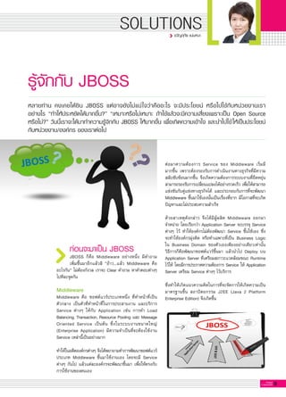 9G-MagZ
IT MAGAZINE
SOLUTIONS
รู้จักกับ JBOSS
ก่อนจะมาเป็น JBOSS
JBOSS ก็คือ Middleware อย่างหนึ่ง มีคำถาม

เพิ่มขึ้นมาอีกแล้วสิ “อ้าว…แล้ว Middleware คือ

อะไรกัน” ไม่ต้องกังวล เราจะ Clear คำถาม หาคำตอบต่างๆ
ไปทีละจุดกัน

Middleware
Middleware คือ ซอฟต์แวร์ประเภทหนึ่ง ที่ทำหน้าที่เป็น
ตัวกลาง เป็นตัวที่ทำหน้าที่ในการประสานงาน และบริการ
Service ต่างๆ ให้กับ Application เช่น การทำ Load
Balancing, Transaction, Resource Pooling และ Message
Oriented Service เป็นต้น ซึ่งในระบบงานขนาดใหญ่

(Enterprise Application) มีความจำเป็นที่จะต้องใช้งาน
Service เหล่านี้เป็นอย่างมาก

ทำให้ในอดีตองค์กรต่างๆ จึงได้พยายามทำการพัฒนาซอฟต์แวร์
ประเภท Middleware ขึ้นมาใช้งานเอง โดยจะมี Service
ต่างๆ กันไป แล้วแต่ละองค์กรจะพัฒนาขึ้นมา เพื่อให้ตรงกับ
การใช้งานของตนเอง

หลายท่าน คงเคยได้ยิน JBOSS แต่อาจยังไม่แน่ใจว่าคืออะไร จะมีประโยชน์ หรือไปใช้กับหน่วยงานเรา
อย่างไร “ทำให้ประหยัดได้มากขึ้น?” “เหมาะหรือไม่เหมาะ ถ้าใช้แล้วจะมีความเสี่ยงเพราะเป็น Open Source
หรือไม่?” วันนี้เราจะได้มาทำความรู้จักกับ JBOSS ให้มากขึ้น เพื่อเกิดความเข้าใจ และนำไปใช้ให้เป็นประโยชน์
กับหน่วยงาน/องค์กร ของเราต่อไป
ต่อมาความต้องการ Service ของ Middleware เริ่มมี

มากขึ้น เพราะต้องรองรับการดำเนินงานทางธุรกิจที่มีความ
สลับซับซ้อนมากขึ้น จึงเกิดความต้องการระบบงานที่ยืดหยุ่น
สามารถรองรับการเปลี่ยนแปลงได้อย่างรวดเร็ว เพื่อให้สามารถ
แข่งขันกับคู่แข่งทางธุรกิจได้ และประกอบกับการที่จะพัฒนา
Middleware ขึ้นมาใช้เองนั้นเป็นเรื่องที่ยาก มีโอกาสที่จะเกิด
ปัญหาและไม่ประสบความสำเร็จ

ด้วยสาเหตุดังกล่าว จึงได้มีผู้ผลิต Middleware ออกมา

จำหน่าย โดยเรียกว่า Application Server จะบรรจุ Service
ต่างๆ ไว้ ทำให้องค์กรไม่ต้องพัฒนา Service ขึ้นใช้เอง ซึ่ง
จะทำให้องค์กรมุ่งคิด หรือทำเฉพาะที่เป็น Business Logic
ใน Business Domain ของตัวเองเพียงอย่างเดียวเท่านั้น
วิธีการก็คือพัฒนาซอฟต์แวร์ขึ้นมา แล้วนำไป Deploy บน
Application Server ที่เตรียมสภาวะแวดล้อมขณะ Runtime
ไว้ให้ โดยมีการประกาศความต้องการ Service ให้ Application
Server เตรียม Service ต่างๆ ไว้บริการ 

ซึ่งทำให้เกิดแนวความคิดในการที่จะจัดการให้เกิดความเป็น
มาตรฐานขึ้น สถาปัตยกรรม J2EE (Java 2 Platform
Enterprise Edition) จึงเกิดขึ้น 

ขวัญฤทัย แน่นหนา
 