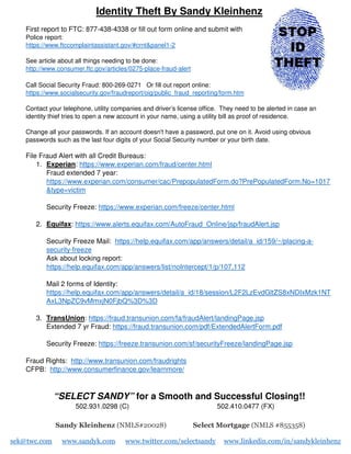 Identity Theft By Sandy Kleinhenz
First report to FTC: 877-438-4338 or fill out form online and submit with
Police report:
https://www.ftccomplaintassistant.gov/#crnt&panel1-2
See article about all things needing to be done:
http://www.consumer.ftc.gov/articles/0275-place-fraud-alert
Call Social Security Fraud: 800-269-0271 Or fill out report online:
https://www.socialsecurity.gov/fraudreport/oig/public_fraud_reporting/form.htm
Contact your telephone, utility companies and driver’s license office. They need to be alerted in case an
identity thief tries to open a new account in your name, using a utility bill as proof of residence.
Change all your passwords. If an account doesn't have a password, put one on it. Avoid using obvious
passwords such as the last four digits of your Social Security number or your birth date.
File Fraud Alert with all Credit Bureaus:
1. Experian: https://www.experian.com/fraud/center.html
Fraud extended 7 year:
https://www.experian.com/consumer/cac/PrepopulatedForm.do?PrePopulatedForm.No=1017
&type=victim
Security Freeze: https://www.experian.com/freeze/center.html
2. Equifax: https://www.alerts.equifax.com/AutoFraud_Online/jsp/fraudAlert.jsp
Security Freeze Mail: https://help.equifax.com/app/answers/detail/a_id/159/~/placing-a-
security-freeze
Ask about locking report:
https://help.equifax.com/app/answers/list/noIntercept/1/p/107,112
Mail 2 forms of Identity:
https://help.equifax.com/app/answers/detail/a_id/18/session/L2F2LzEvdGltZS8xNDIxMzk1NT
AxL3NpZC9vMmxjN0FjbQ%3D%3D
3. TransUnion: https://fraud.transunion.com/fa/fraudAlert/landingPage.jsp
Extended 7 yr Fraud: https://fraud.transunion.com/pdf/ExtendedAlertForm.pdf
Security Freeze: https://freeze.transunion.com/sf/securityFreeze/landingPage.jsp
Fraud Rights: http://www.transunion.com/fraudrights
CFPB: http://www.consumerfinance.gov/learnmore/
“SELECT SANDY” for a Smooth and Successful Closing!!
502.931.0298 (C) 502.410.0477 (FX)
Sandy Kleinhenz (NMLS#20028) Select Mortgage (NMLS #855358)
sek@twc.com www.sandyk.com www.twitter.com/selectsandy www.linkedin.com/in/sandykleinhenz
 