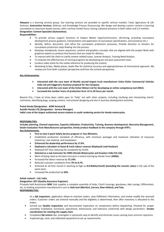 Adayana is a learning services group. Our learning services are provided to specific vertical markets: Food, Agriculture & Life
Sciences; Automotive Services; Defense; and Knowledge Process Outsourcing. We design and develop custom content e-Learning
courseware or classroom-based courses, with a vertical market focus, having a physical presence in both Indian and U.S markets.
Designation: Content Specialist (Automotive).
Responsibilities:
• To provide various support functions to Subject Matter Experts/Instructors. (Archiving, providing courseware
development process guidance, interpretation and application of courseware specifications, and assistance etc.)
• Identify, define, document, and refine the courseware production processes, Provide direction to Vendors for
courseware production steps flowing into the process.
• Develops storyboards, lesson sequences, content and graphics concepts that are aligned with the project Work with
graphical experts to produce final lessons that are ready for delivery.
• To interact with the client to clarify content related issues, Learner Analysis, Training Need Analysis.
• To evaluate the effectiveness of training programs by developing pre and post assessment tools.
• Conduct video shoot for the media reference for producing the content.
• Reviewing Scripts, Media pieces, Audio files for technical accuracy and appropriateness of instructional approach. My
reviews are from both a product perspective and from the content perspective.
Key Achievements:
• Interacted with the core team of Worlds second largest truck manufacturer Volvo Eicher Commercial Vehicles
India Ltd and triggered a business proposal for the Company.
• Interacted with the core team of the Eicher Motors Ltd for developing an online competency tool (MLE).
• Increased the number hours of production form 15 to 20 hours per month.
Beyond this, I have at times been called upon to “help” out with other projects; including clarifying and interpreting clients’
comments, identifying bugs, scoping content, instructional designing and also in business development activities.
Pratul Honda (Designation - AGM Service) &
Autofin Honda LTD (Designation - Service Manager).
India’s one of the largest authorized service stations in south rendering service for Honda motorcycles.
RESPOSIBILITIES:
Includes planning, Channel expansion, Capacity Utilization, Productivity, Training, Business development, Warranty Management,
Dealer Evaluation from Manufacturers perspective, timely product feedback to the company through HTR’s.
Key Achievements:
• First to start 5 point Safety Service program in Two Wheelers.
• Established production standards of efficiency, with minimum wastages and maximum utilization of resources
(machines, raw material, and manpower).
• Enhanced the dealership performance by 17.6%.
• Deployed a calculator to boost & track Labour revenue (Deployed Load Analyser)
• Deployed OJT thus reducing the complaints by 33.6%.
• Selected as a sub instructor for HMSI (Honda Motorcycles and Scooters India Pvt Ltd).
• Merit of being rated as the best instructor in entire training by Honda Team (HMSI).
• Increased the labour revenue by 71.14%.
• Reduced customer complaints from 2% to 0.7%.
• Achieved an all-time record in reaching as high as 8.0.0lakhs/month (excluding the counter sales) in the sale of the
spare parts.
• Increased the production by 50%.
Ashok Leyland – Ltd, India.
Designation: GET (Quality Assurance Engineer).
Privately held Automotive MNC that supplies a complete assembly of Hubs, Clutch housings, gearboxes, Axle casings, Differentials,
etc, to leading automotive manufacturers such as Axle tech (Meritor), Carraro, New Holland, and Tata.
RESPONSIBILITIES:
As a QA inspectons, application allows to maintain orders, view fulfillment information, and review modify the reserved
orders. Customer orders are entered manually and the eligibility is determined, then after inventory is allocated to the
orders.
• Carried out Quality Inspections and documented inspections on components before dispatching. Checked for proper
assembly/ installation, functional, operational, dimensional, and tolerance conformity with design parameters. Vendor
coordination for meeting the supply chain
• Completed QA actions like, Investigate in systematic way to identify and eliminate issues causing most common rejections.
• Inspected jigs, tools, and calibrated equipment to set up requirements.
 