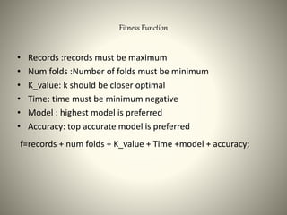 Fitness Function
• Records :records must be maximum
• Num folds :Number of folds must be minimum
• K_value: k should be closer optimal
• Time: time must be minimum negative
• Model : highest model is preferred
• Accuracy: top accurate model is preferred
f=records + num folds + K_value + Time +model + accuracy;
 