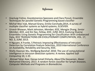 References
• Gianluigi Folino, Giandomenico Spezzano and Clara Pizzuti, Ensemble
Techniques for parallel Genetic Programming based classifier
• Michał Woz´niak, Manuel Grana, Emilio Corchado,2014, A survey of
multiple classifier systems as hybrid systems, ELSEVIER.
• Urvesh Bhowan, Mark Johnston, Member, IEEE, Mengjie Zhang, Senior
Member, IEEE, and Xin Yao, Fellow, IEEE, JUNE 2013, Evolving Diverse
Ensembles Using Genetic Programming for Classification With Unbalanced
Data, IEEE TRANSACTIONS ON EVOLUTIONARY COMPUTATION, VOL. 17,
NO. 3, JUNE 2013.
• H Nguyen, K Franke, S Petrovic Improving Effectiveness of Intrusion
Detection by Correlation Feature Selection, 2010 International Conference
on Availability, Reliability and Security, IEEE.
• Shelly Xiaonan Wu, Wolfgang Banzhaf. 2010. The use of computational
intelligence in intrusion detection systems: A review. Applied Soft
Computing 10, 1-35
• Ahmad Taher Azar, Hanaa Ismail Elshazly, Aboul Ella Hassanien, Abeer
Mohamed Elkorany. 2013. A random forest classifier for lymph diseases.
Computer Methods and Programs in Biomedicine.
 
