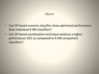 Objective
• Can GP based numeric classifier show optimized performance
than individual K-NN classifiers?
• Can GP based combination technique produce a higher
performance OCC as compared to K-NN component
classifiers?
 
