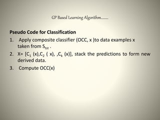 GP Based Learning Algorithm………
Pseudo Code for Classification
1. Apply composite classifier (OCC, x )to data examples x
taken from Stst .
2. X= [C1 (x),C2 ( x), ,Ck (x)], stack the predictions to form new
derived data.
3. Compute OCC(x)
 