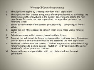 Working Of Genetic Programming
1. The algorithm begins by creating a random initial population.
2. The algorithm then creates a sequence of new populations. At each step, the
algorithm uses the individuals in the current generation to create the next
population. To create the new population, the algorithm performs the
following steps:
I. Scores each member of the current population by computing its fitness
value.
II. Scales the raw fitness scores to convert them into a more usable range of
values.
III. Selects members, called parents, based on their fitness.
IV. Some of the individuals in the current population that have lower fitness are
chosen as elite. These elite individuals are passed to the next population.
V. Produces children from the parents. Children are produced either by making
random changes to a single parent—mutation—or by combining the vector
entries of a pair of parents—crossover.
VI. Replaces the current population with the children to form the next
generation.
 