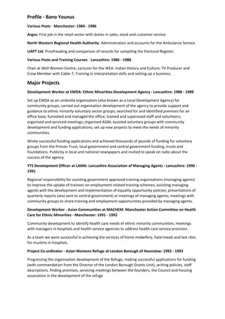 Profile - Bano Younus
Various Posts - Manchester: 1984 - 1986
Argos: First job in the retail sector with duties in sales, stock and customer service.
North Western Regional Health Authority: Administration and accounts for the Ambulance Service.
UAPT Ltd: Proofreading and comparison of records for compiling the Electoral Register.
Various Posts and Training Courses - Lancashire: 1986 - 1988
Chair at Well Women Centre; Lecturer for the WEA: Indian History and Culture; TV Producer and
Crew Member with Cable 7; Training in interpretation skills and setting up a business.
Major Projects
Development Worker at EMDA: Ethnic Minorities Development Agency - Lancashire: 1988 - 1989
Set up EMDA as an umbrella organisation (also known as a Local Development Agency) for
community groups; carried out organisation development of the agency to provide support and
guidance to ethnic minority voluntary sector groups; searched for and identified premises for an
office base; furnished and managed the office; trained and supervised staff and volunteers;
organised and serviced meetings; organised AGM; assisted voluntary groups with community
development and funding applications; set up new projects to meet the needs of minority
communities.
Wrote successful funding applications and achieved thousands of pounds of funding for voluntary
groups from the Princes Trust, local government and central government funding, trusts and
foundations. Publicity in local and national newspapers and invited to speak on radio about the
success of the agency.
YTS Development Officer at LAMA: Lancashire Association of Managing Agents - Lancashire: 1990 -
1991
Regional responsibility for assisting government approved training organisations (managing agents)
to improve the uptake of trainees on employment related training schemes; assisting managing
agents with the development and implementation of equality opportunity policies; presentations of
quarterly reports (also sent to central government) at meetings of managing agents; meetings with
community groups to share training and employment opportunities provided by managing agents.
Development Worker - Asian Communities at MACHEM: Manchester Action Committee on Health
Care for Ethnic Minorities - Manchester: 1991 - 1992
Community development to identify health care needs of ethnic minority communities; meetings
with managers in hospitals and health service agencies to address health care service provision.
As a team we were successful in achieving the services of home midwifery, halal meals and last rites
for muslims in hospitals.
Project Co-ordinator - Asian Womens Refuge at London Borough of Hounslow: 1992 - 1993
Progressing the organisation development of the Refuge, making successful applications for funding
(with commendation from the Director of the London Borough Grants Unit), writing policies, staff
descriptions, finding premises, servicing meetings between the founders, the Council and housing
association in the development of the refuge
 