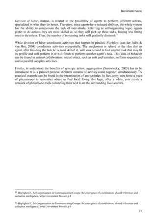 Biomimetic Fabric
	
   12
Division of labor, instead, is related to the possibility of agents to perform different actions,
specialized in what they do better. Therefore, since agents have reduced abilities, the whole system
has the ability to compensate the lack of individuals. Referring to self-organizing logic, agents
prefer to do actions they are most skilled at, so they will pick up these tasks, leaving less fitting
ones to the others. Thus, the number of remaining tasks will gradually diminish.32
While division of labor coordinates activities that happen in parallel, Workflow (van der Aalst &
van Hee, 2004) coordinates activities sequentially. The mechanism is related to the idea that an
agent, after finishing the task he is most skilled at, will look around to find another task that may fit
its profile and will perform it or will finish to perform another agent’s task. This kind of behavior
can be found in animal collaboration: social insect, such as ants and termites, perform sequentially
and in parallel complex activities.
Finally, to understand the benefits of synergic action, aggregation (Surowiecky, 2005) has to be
introduced. It is a parallel process: different streams of activity come together simultaneously.33
A
practical example can be found in the organization of ant societies. In fact, army ants leave a trace
of pheromones to remember where to find food. Using this logic, after a while, ants create a
network of pheromone trails connecting their nest to all the surrounding food sources.
	
  	
  	
  	
  	
  	
  	
  	
  	
  	
  	
  	
  	
  	
  	
  	
  	
  	
  	
  	
  	
  	
  	
  	
  	
  	
  	
  	
  	
  	
  	
  	
  	
  	
  	
  	
  	
  	
  	
  	
  	
  	
  	
  	
  	
  	
  	
  	
  	
  	
  	
  	
  	
  	
  	
  	
  
32	
  Heylighen F., Self-organization in Communicating Groups: the emergence of coordination, shared references and
collective intelligence, Vrije Universiteit Brussel, p.8
	
  
33	
  Heylighen F., Self-organization in Communicating Groups: the emergence of coordination, shared references and
collective intelligence, Vrije Universiteit Brussel, p.9	
  
 