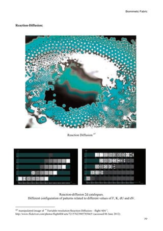 Biomimetic Fabric
	
   22
Reaction-Diffusion:
Reaction Diffusion 47
Reaction-diffusion 2d catalogues.
Different configuration of patterns related to different values of F, K, dU and dV.
	
  	
  	
  	
  	
  	
  	
  	
  	
  	
  	
  	
  	
  	
  	
  	
  	
  	
  	
  	
  	
  	
  	
  	
  	
  	
  	
  	
  	
  	
  	
  	
  	
  	
  	
  	
  	
  	
  	
  	
  	
  	
  	
  	
  	
  	
  	
  	
  	
  	
  	
  	
  	
  	
  	
  	
  
47	
  manipulated	
  image	
  of	
  	
  “	
  Variable	
  resolution	
  Reaction	
  Diffusion	
  -­‐	
  	
  flight	
  404	
  ”,	
  
http://www.flickriver.com/photos/flight404/sets/72157623905785665/ (accessed 06 June 2012)	
  
 