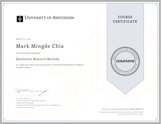 EDUCA
T
ION FOR EVE
R
YONE
CO
U
R
S
E
C E R T I F
I
C
A
TE
COURSE
CERTIFICATE
MARCH 15, 2016
Mark Mingde Chia
Qualitative Research Methods
an online non-credit course authorized by University of Amsterdam and offered
through Coursera
has successfully completed
Dr. Gerben Moerman
Faculty of Social and Behavioural Sciences
Department of Sociology
Program Group: Political Sociology: Power, Place and Difference
University of Amsterdam
Verify at coursera.org/verify/7Y8UCQBRTUFA
Coursera has confirmed the identity of this individual and
their participation in the course.
 