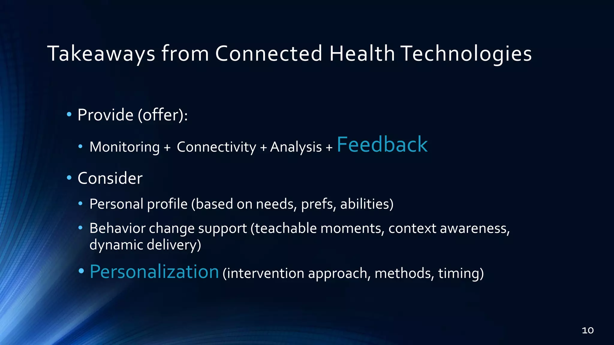 Takeaways from Connected Health Technologies
• Provide (offer):
• Monitoring + Connectivity + Analysis + Feedback
• Consider
• Personal profile (based on needs, prefs, abilities)
• Behavior change support (teachable moments, context awareness,
dynamic delivery)
• Personalization(intervention approach, methods, timing)
10
 