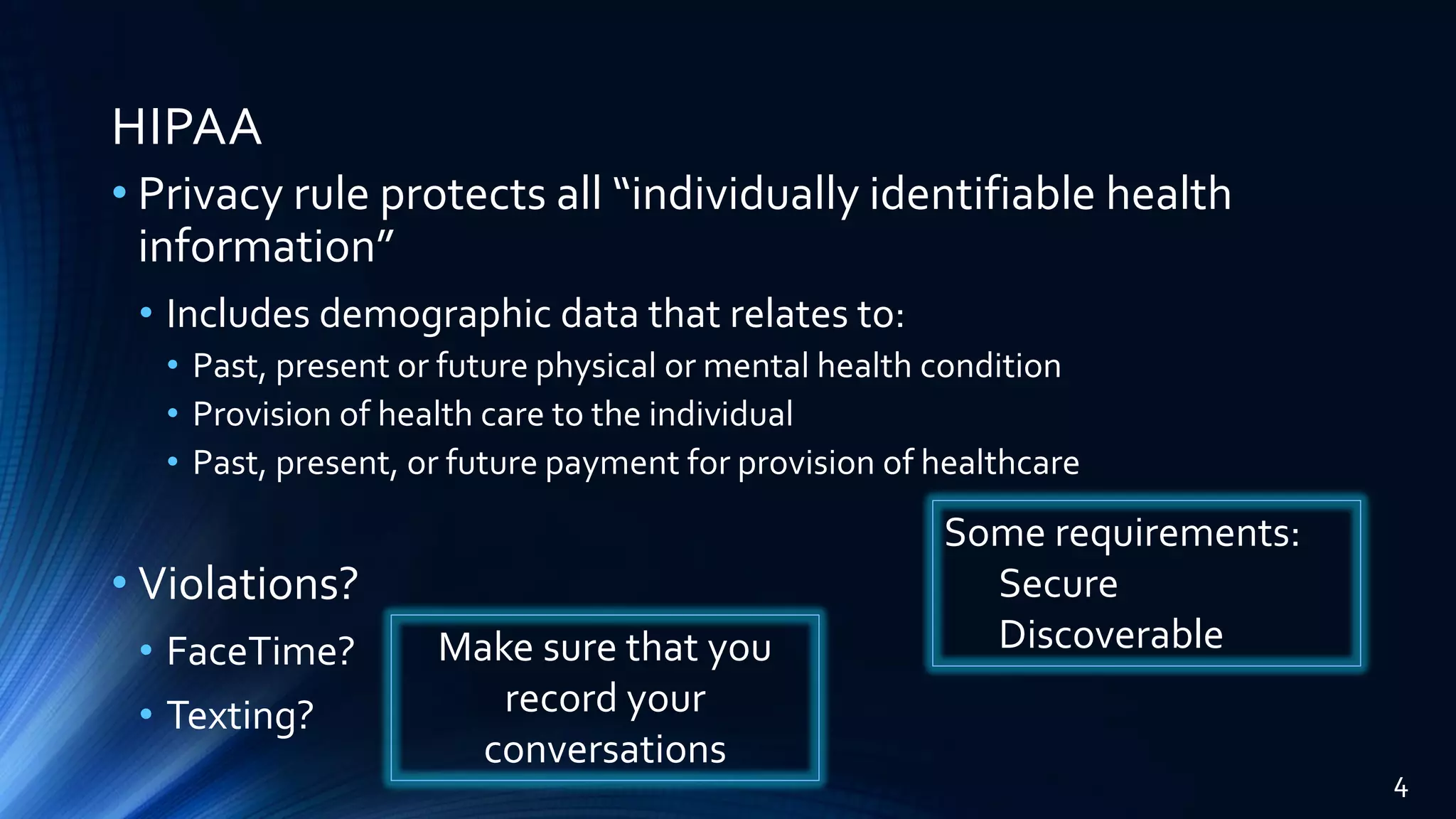 HIPAA
• Privacy rule protects all “individually identifiable health
information”
• Includes demographic data that relates to:
• Past, present or future physical or mental health condition
• Provision of health care to the individual
• Past, present, or future payment for provision of healthcare
• Violations?
• FaceTime?
• Texting?
Some requirements:
Secure
Discoverable
4
Make sure that you
record your
conversations
 