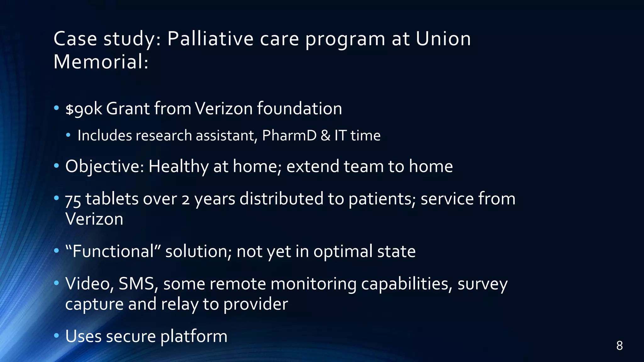 Case study: Palliative care program at Union
Memorial:
• $90k Grant fromVerizon foundation
• Includes research assistant, PharmD & IT time
• Objective: Healthy at home; extend team to home
• 75 tablets over 2 years distributed to patients; service from
Verizon
• “Functional” solution; not yet in optimal state
• Video, SMS, some remote monitoring capabilities, survey
capture and relay to provider
• Uses secure platform 8
 