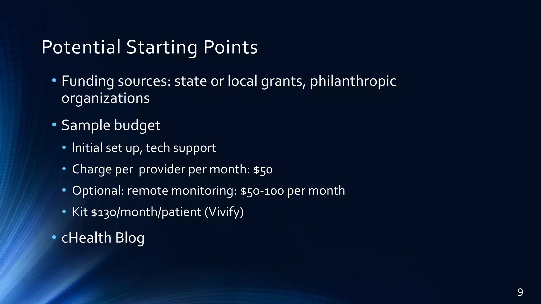 Potential Starting Points
• Funding sources: state or local grants, philanthropic
organizations
• Sample budget
• lnitial set up, tech support
• Charge per provider per month: $50
• Optional: remote monitoring: $50-100 per month
• Kit $130/month/patient (Vivify)
• cHealth Blog
9
 