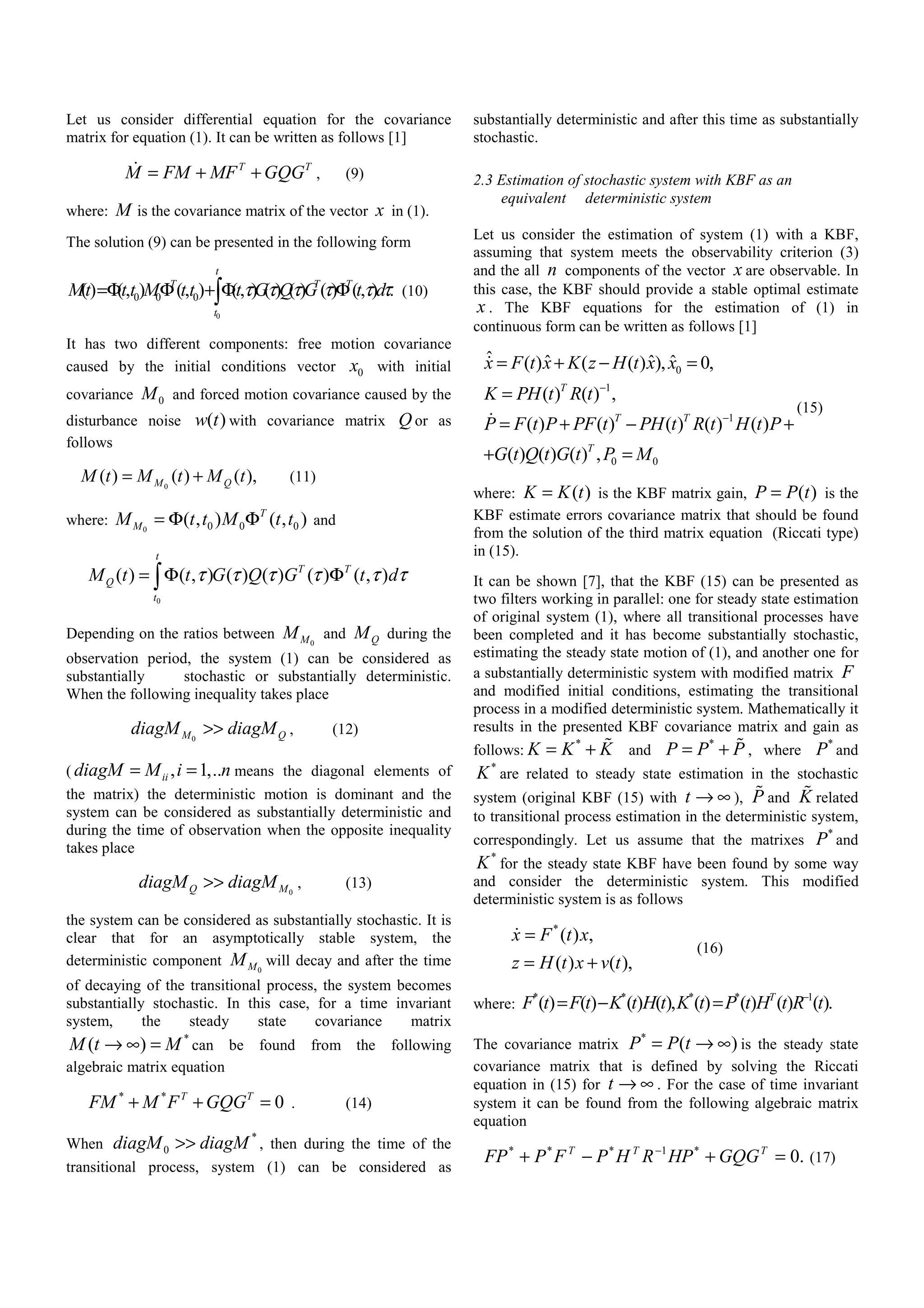 Let us consider differential equation for the covariance
matrix for equation (1). It can be written as follows [1]
T T
M FM MF GQG= + + , (9)
where: M is the covariance matrix of the vector x in (1).
The solution (9) can be presented in the following form
0
0 0 0() (, ) (, ) (, ) ( ) ( ) ( ) (, ) .
t
T T T
t
Mt t t M t t t G Q G t dτ τ τ τ τ τ=Φ Φ + Φ Φ∫ (10)
It has two different components: free motion covariance
caused by the initial conditions vector 0x with initial
covariance 0M and forced motion covariance caused by the
disturbance noise ( )w t with covariance matrix Q or as
follows
0
( ) ( ) ( ),M QM t M t M t= + (11)
where: 0 0 0 0( , ) ( , )T
MM t t M t t= Φ Φ and
0
( ) ( , ) ( ) ( ) ( ) ( , )
t
T T
Q
t
M t t G Q G t dτ τ τ τ τ τ= Φ Φ∫
Depending on the ratios between 0MM and QM during the
observation period, the system (1) can be considered as
substantially stochastic or substantially deterministic.
When the following inequality takes place
0M QdiagM diagM>> , (12)
( , 1,..iidiagM M i n= = means the diagonal elements of
the matrix) the deterministic motion is dominant and the
system can be considered as substantially deterministic and
during the time of observation when the opposite inequality
takes place
0Q MdiagM diagM>> , (13)
the system can be considered as substantially stochastic. It is
clear that for an asymptotically stable system, the
deterministic component 0MM will decay and after the time
of decaying of the transitional process, the system becomes
substantially stochastic. In this case, for a time invariant
system, the steady state covariance matrix
*
( )M t M→ ∞ = can be found from the following
algebraic matrix equation
* *
0T T
FM M F GQG+ + = . (14)
When
*
0diagM diagM>> , then during the time of the
transitional process, system (1) can be considered as
substantially deterministic and after this time as substantially
stochastic.
2.3 Estimation of stochastic system with KBF as an
equivalent deterministic system
Let us consider the estimation of system (1) with a KBF,
assuming that system meets the observability criterion (3)
and the all n components of the vector x are observable. In
this case, the KBF should provide a stable optimal estimate
x . The KBF equations for the estimation of (1) in
continuous form can be written as follows [1]
0
1
1
0 0
ˆ ˆ ˆ ˆ( ) ( ( ) ), 0,
( ) ( ) ,
( ) ( ) ( ) ( ) ( )
( ) ( ) ( ) ,
T
T T
T
x F t x K z H t x x
K PH t R t
P F t P PF t PH t R t H t P
G t Q t G t P M
−
−
= + − =
=
= + − +
+ =
(15)
where: ( )K K t= is the KBF matrix gain, ( )P P t= is the
KBF estimate errors covariance matrix that should be found
from the solution of the third matrix equation (Riccati type)
in (15).
It can be shown [7], that the KBF (15) can be presented as
two filters working in parallel: one for steady state estimation
of original system (1), where all transitional processes have
been completed and it has become substantially stochastic,
estimating the steady state motion of (1), and another one for
a substantially deterministic system with modified matrix F
and modified initial conditions, estimating the transitional
process in a modified deterministic system. Mathematically it
results in the presented KBF covariance matrix and gain as
follows:
*
K K K= + and
*
P P P= + , where
*
P and
*
K are related to steady state estimation in the stochastic
system (original KBF (15) with t → ∞ ), P and K related
to transitional process estimation in the deterministic system,
correspondingly. Let us assume that the matrixes
*
P and
*
K for the steady state KBF have been found by some way
and consider the deterministic system. This modified
deterministic system is as follows
*
( ) ,
( ) ( ),
x F t x
z H t x v t
=
= +
(16)
where:
* * * * 1
( ) ( ) ( ) ( ), ( ) ( ) ( ) ( ).T
F t F t K t H t K t P t H t R t−
= − =
The covariance matrix
*
( )P P t= → ∞ is the steady state
covariance matrix that is defined by solving the Riccati
equation in (15) for t → ∞ . For the case of time invariant
system it can be found from the following algebraic matrix
equation
.0*1***
=+−+ − TTT
GQGHPRHPFPFP (17)
 