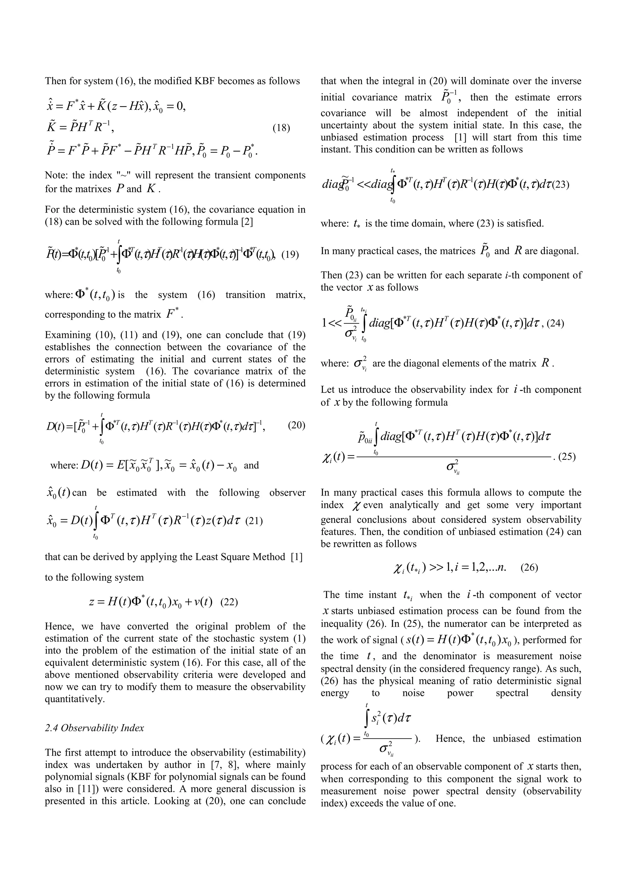 Then for system (16), the modified KBF becomes as follows
*
0
1
* * 1 *
0 0 0
ˆ ˆ ˆ ˆ( ), 0,
,
, .
T
T
x F x K z Hx x
K PH R
P F P PF PH R HP P P P
−
−
= + − =
=
= + − = −
(18)
Note: the index "~" will represent the transient components
for the matrixes P and K .
For the deterministic system (16), the covariance equation in
(18) can be solved with the following formula [2]
0
* 1 * 1 * 1 *
0 0 0() (, )[ (, ) ( ) ( ) ( ) (, )] (, ),
t
T T T
t
Pt t t P t H R H t t tτ τ τ τ τ− − −
=Φ + Φ Φ Φ∫ (19)
where:
*
0( , )t tΦ is the system (16) transition matrix,
corresponding to the matrix
*
F .
Examining (10), (11) and (19), one can conclude that (19)
establishes the connection between the covariance of the
errors of estimating the initial and current states of the
deterministic system (16). The covariance matrix of the
errors in estimation of the initial state of (16) is determined
by the following formula
0
1 * 1 * 1
0( ) [ ( , ) ( ) ( ) ( ) ( , ) ] ,
t
T T
t
D t P t H R H t dτ τ τ τ τ τ− − −
= + Φ Φ∫ (20)
where: 00000 )(ˆ~],~~[)( xtxxxxEtD T
−== and
0
ˆ ( )x t can be estimated with the following observer
0
1
0
ˆ ( ) ( , ) ( ) ( ) ( )
t
T T
t
x D t t H R z dτ τ τ τ τ−
= Φ∫ (21)
that can be derived by applying the Least Square Method [1]
to the following system
*
0 0( ) ( , ) ( )z H t t t x v t= Φ + (22)
Hence, we have converted the original problem of the
estimation of the current state of the stochastic system (1)
into the problem of the estimation of the initial state of an
equivalent deterministic system (16). For this case, all of the
above mentioned observability criteria were developed and
now we can try to modify them to measure the observability
quantitatively.
2.4 Observability Index
The first attempt to introduce the observability (estimability)
index was undertaken by author in [7, 8], where mainly
polynomial signals (KBF for polynomial signals can be found
also in [11]) were considered. A more general discussion is
presented in this article. Looking at (20), one can conclude
that when the integral in (20) will dominate over the inverse
initial covariance matrix
1
0 ,P−
then the estimate errors
covariance will be almost independent of the initial
uncertainty about the system initial state. In this case, the
unbiased estimation process [1] will start from this time
instant. This condition can be written as follows
∫ ΦΦ<< −−
*
0
),()()()(),(
~ *1*1
0
t
t
TT
dtHRHtdiagPdiag ττττττ (23)
where: *t is the time domain, where (23) is satisfied.
In many practical cases, the matrices 0P and R are diagonal.
Then (23) can be written for each separate i-th component of
the vector x as follows
*
0
0 * *
2
1 [ ( , ) ( ) ( ) ( , )]
i
ii
i
t
T T
v t
P
diag t H H t dτ τ τ τ τ
σ
<< Φ Φ∫ , (24)
where:
2
ivσ are the diagonal elements of the matrix R .
Let us introduce the observability index for i -th component
of x by the following formula
0
* *
0
2
[ ( , ) ( ) ( ) ( , )]
( )
ii
t
T T
ii
t
i
v
p diag t H H t d
t
τ τ τ τ τ
χ
σ
Φ Φ
=
∫
. (25)
In many practical cases this formula allows to compute the
index χ even analytically and get some very important
general conclusions about considered system observability
features. Then, the condition of unbiased estimation (24) can
be rewritten as follows
.,...2,1,1)( * nit ii =>>χ (26)
The time instant *it when the i -th component of vector
x starts unbiased estimation process can be found from the
inequality (26). In (25), the numerator can be interpreted as
the work of signal (
*
0 0( ) ( ) ( , )s t H t t t x= Φ ), performed for
the time t , and the denominator is measurement noise
spectral density (in the considered frequency range). As such,
(26) has the physical meaning of ratio deterministic signal
energy to noise power spectral density
( 0
2
2
( )
( )
ii
t
i
t
i
v
s d
t
τ τ
χ
σ
=
∫
). Hence, the unbiased estimation
process for each of an observable component of x starts then,
when corresponding to this component the signal work to
measurement noise power spectral density (observability
index) exceeds the value of one.
 
