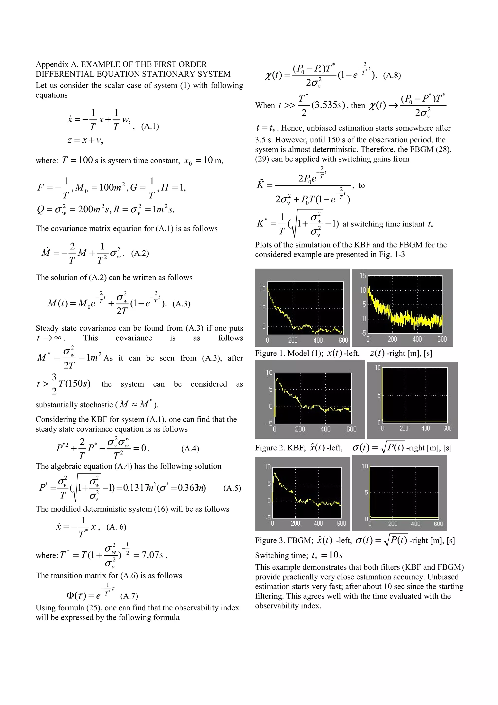 Appendix A. EXAMPLE OF THE FIRST ORDER
DIFFERENTIAL EQUATION STATIONARY SYSTEM
Let us consider the scalar case of system (1) with following
equations
1 1
,
,
x x w
T T
z x v
= − +
= +
, (A.1)
where: 100=T s is system time constant, 100 =x m,
.1,200
,1,
1
,100,
1
2222
2
0
smRsmQ
H
T
GmM
T
F
vw ====
===−=
σσ
The covariance matrix equation for (A.1) is as follows
2
2
2 1
wM M
T T
σ= − + . (A.2)
The solution of (A.2) can be written as follows
2 22
0( ) (1 ).
2
t t
wT T
M t M e e
T
σ− −
= + − (A.3)
Steady state covariance can be found from (A.3) if one puts
t → ∞ . This covariance is as follows
2
2
*
1
2
m
T
M w
==
σ
As it can be seen from (A.3), after
)150(
2
3
sTt > the system can be considered as
substantially stochastic (
*
M M≈ ).
Considering the KBF for system (A.1), one can find that the
steady state covariance equation is as follows
2
*2 *
2
2
0
w
v w
P P
T T
σ σ
+ − = . (A.4)
The algebraic equation (A.4) has the following solution
)363.0(1317.0)11( *2
2
22
*
mm
T
P
v
wv
==−+= σ
σ
σσ
(A.5)
The modified deterministic system (16) will be as follows
*
1
x x
T
= − , (A. 6)
where: sTT
v
w
07.7)1( 2
1
2
2
*
=+=
−
σ
σ
.
The transition matrix for (A.6) is as follows
*
1
( ) T
e
τ
τ
−
Φ = (A.7)
Using formula (25), one can find that the observability index
will be expressed by the following formula
*
2*
0 *
2
( )
( ) (1 ).
2
t
T
v
P P T
t eχ
σ
−−
= − (A.8)
When )535.3(
2
*
s
T
t >> , then
* *
0
2
( )
( )
2 v
P P T
tχ
σ
−
→
*t t= . Hence, unbiased estimation starts somewhere after
3.5 s. However, until 150 s of the observation period, the
system is almost deterministic. Therefore, the FBGM (28),
(29) can be applied with switching gains from
2
0
2
2
0
2
,
2 (1 )
t
T
t
T
v
P e
K
PT eσ
−
−
=
+ −
to
2
*
2
1
( 1 1)w
v
K
T
σ
σ
= + − at switching time instant *t
Plots of the simulation of the KBF and the FBGM for the
considered example are presented in Fig. 1-3
Figure 1. Model (1); )(tx -left, )(tz -right [m], [s]
Figure 2. KBF; )(ˆ tx -left, )()( tPt =σ -right [m], [s]
Figure 3. FBGM; )(ˆ tx -left, )()( tPt =σ -right [m], [s]
Switching time; st 10* =
This example demonstrates that both filters (KBF and FBGM)
provide practically very close estimation accuracy. Unbiased
estimation starts very fast; after about 10 sec since the starting
filtering. This agrees well with the time evaluated with the
observability index.
 