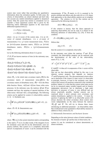system state vector rather than providing any quantitative
information about the estimation quality. In both cases, the
criteria of observability are almost identical and don't take
into account any random disturbances applied to dynamical
system. Only the system free motion is considered. Let us
consider a linear dynamical system that is given by the
following matrix differential equation in the state-vector
differential equation form [1]
( ) ( ) ( ),
( ) ( ),
x F t x G t w t
z H t x v t
= +
= +
(1)
where: x is an n -vector of the system state, w is an m -
vector of external disturbances, z is a p -vector of
measurements, v is a p -vector measurement noise, ( )F t is
an ( )n n× system dynamics matrix, ( )G t is an ( )n m×
disturbances matrix, ( )H t is a ( )p n× measurements
matrix.
Let us the following information about (1) is given:
, ,F G H are known matrices of time (in the stationary case,
constants),
0 0 0 0
0
[ ( )] 0, [ ( ) ( )] ,
[ ( )] 0, [ ( ) ( )] ( ) ( ),
[ ( )] 0, [ ( ) ( )] ( ) ( ),
[ ( ) ( )] [ ( ) ( )] [ ( ) ( )] 0,
T
T
T
T T T
E x t E x t x t M
E w t E w t w Q t t
E v t E v t v R t t
E w t v E v t w E w t x t
τ δ τ
τ δ τ
τ τ
= =
= = −
= = −
= = =
(2)
where: 0M is the initial state covariance matrix, ( )R t is the
covariance matrix of measurement noise, ( )Q t is the
covariance matrix of disturbance noise, ( )tδ τ− is the Dirac
delta function. Hence, ( )w t and ( )v t are Gauss white noise
processes. In the stationary case, the matrices Q and R are
constants and have the meaning of spectral densities of the
white noises ( )w t and ( )v t , correspondingly. The following
criteria can be applied for system (1) observability analysis
[1, 3]: A. Stochastic case
0
1
0 0( , ) ( ) ( ) ( ) ( , ) 0
t
T
t
I t H R H t dτ τ τ τ τ τ−
= Φ Φ >∫ , (3)
where: 0.R > B. Deterministic case
0
0 0( , ) ( ) ( ) ( , ) 0
t
T
t
I t H H t dτ τ τ τ τ= Φ Φ >∫ , (4)
where: 0( , )t tΦ is the system transition matrix corresponding
to the matrix F in (1). In other words, if the integrals (3) (in
the stochastic case) and (4) (in the deterministic case) are
positive definite, then system (1) is completely observable
and all n components of vector x can be estimated with the
measurements Z The R -matrix in (3) is assumed to be
positive definite and affects only the scale (4) w.r.t (3), hence
both approaches to the observability analysis are in complete
agreement. The solution to (1) for free motion can be
expressed by the following formula [1]
0 0( ) ( , ) ( )x t t t x t= Φ . (5)
If this solution is known, then the direct approach to
analyzing observability [6] can be used. It is based on the
following definition of observability [3], [10]: if from the
condition
0 0( ) ( , ) ( ) 0Z H t t t x t= Φ ≡ (6)
follows that
0( ) 0x t = , (7)
then the system (1) is completely observable.
In the stationary case (when the matrixes F and H are
constants), the observability property can be analysed with
the determination of the rank of the observability
matrix N [1, 3, 10]
2 ( 1)
( ) ......( )T T T T T T n T T
N H F H F H F H−
⎡ ⎤= ⎣ ⎦ . (8)
If rankN n= then all n components of the x -vector will be
observable.
One can see that observability defined by this way is an
inherent system property that depends on matrices
F and H properties only. The abovementioned criteria allow
one to determine if the system (1) state vector x is observable
in principle, however, at least in the stochastic case, these
criteria don't answer all questions connected to the considered
problem. Indeed, it is clear that the system initial state can be
set by its measured output variable (signal) and its linearly
independent derivatives, but to determine a high order
derivative in presence of noise is very difficult and not
always practically possible. Another concern can be
expressed about a priori estimate error covariance and
random disturbances, applied to the system. It raises the
question if applying the KBF to an observable system will
always decrease the initial covariance about system state
vector independently on the ratios between the matrices
QM ,0 and R . We will try to discuss these issues
introducing an additional parameter – an observability index
that would present some quantitative observability measure in
addition to basic criteria (4), (5).
2.2 Substantially Deterministic and Stochastic Systems
Depending on the ratios between values of initial conditions,
the elements of matrix Q and the time of observation, the
system (1) can be considered as almost deterministic or
almost stochastic.
 