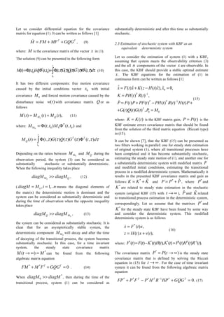 Let us consider differential equation for the covariance
matrix for equation (1). It can be written as follows [1]
T T
M FM MF GQG= + + , (9)
where: M is the covariance matrix of the vector x in (1).
The solution (9) can be presented in the following form
0
0 0 0() (, ) (, ) (, ) ( ) ( ) ( ) (, ) .
t
T T T
t
Mt t t M t t t G Q G t dτ τ τ τ τ τ=Φ Φ + Φ Φ∫ (10)
It has two different components: free motion covariance
caused by the initial conditions vector 0x with initial
covariance 0M and forced motion covariance caused by the
disturbance noise ( )w t with covariance matrix Q or as
follows
0
( ) ( ) ( ),M QM t M t M t= + (11)
where: 0 0 0 0( , ) ( , )T
MM t t M t t= Φ Φ and
0
( ) ( , ) ( ) ( ) ( ) ( , )
t
T T
Q
t
M t t G Q G t dτ τ τ τ τ τ= Φ Φ∫
Depending on the ratios between 0MM and QM during the
observation period, the system (1) can be considered as
substantially stochastic or substantially deterministic.
When the following inequality takes place
0M QdiagM diagM>> , (12)
( , 1,..iidiagM M i n= = means the diagonal elements of
the matrix) the deterministic motion is dominant and the
system can be considered as substantially deterministic and
during the time of observation when the opposite inequality
takes place
0Q MdiagM diagM>> , (13)
the system can be considered as substantially stochastic. It is
clear that for an asymptotically stable system, the
deterministic component 0MM will decay and after the time
of decaying of the transitional process, the system becomes
substantially stochastic. In this case, for a time invariant
system, the steady state covariance matrix
*
( )M t M→ ∞ = can be found from the following
algebraic matrix equation
* *
0T T
FM M F GQG+ + = . (14)
When
*
0diagM diagM>> , then during the time of the
transitional process, system (1) can be considered as
substantially deterministic and after this time as substantially
stochastic.
2.3 Estimation of stochastic system with KBF as an
equivalent deterministic system
Let us consider the estimation of system (1) with a KBF,
assuming that system meets the observability criterion (3)
and the all n components of the vector x are observable. In
this case, the KBF should provide a stable optimal estimate
x . The KBF equations for the estimation of (1) in
continuous form can be written as follows [1]
0
1
1
0 0
ˆ ˆ ˆ ˆ( ) ( ( ) ), 0,
( ) ( ) ,
( ) ( ) ( ) ( ) ( )
( ) ( ) ( ) ,
T
T T
T
x F t x K z H t x x
K PH t R t
P F t P PF t PH t R t H t P
G t Q t G t P M
−
−
= + − =
=
= + − +
+ =
(15)
where: ( )K K t= is the KBF matrix gain, ( )P P t= is the
KBF estimate errors covariance matrix that should be found
from the solution of the third matrix equation (Riccati type)
in (15).
It can be shown [7], that the KBF (15) can be presented as
two filters working in parallel: one for steady state estimation
of original system (1), where all transitional processes have
been completed and it has become substantially stochastic,
estimating the steady state motion of (1), and another one for
a substantially deterministic system with modified matrix F
and modified initial conditions, estimating the transitional
process in a modified deterministic system. Mathematically it
results in the presented KBF covariance matrix and gain as
follows:
*
K K K= + and
*
P P P= + , where
*
P and
*
K are related to steady state estimation in the stochastic
system (original KBF (15) with t → ∞ ), P and K related
to transitional process estimation in the deterministic system,
correspondingly. Let us assume that the matrixes
*
P and
*
K for the steady state KBF have been found by some way
and consider the deterministic system. This modified
deterministic system is as follows
*
( ) ,
( ) ( ),
x F t x
z H t x v t
=
= +
(16)
where:
* * * * 1
( ) ( ) ( ) ( ), ( ) ( ) ( ) ( ).T
F t F t K t H t K t P t H t R t−
= − =
The covariance matrix
*
( )P P t= → ∞ is the steady state
covariance matrix that is defined by solving the Riccati
equation in (15) for t → ∞ . For the case of time invariant
system it can be found from the following algebraic matrix
equation
.0*1***
=+−+ − TTT
GQGHPRHPFPFP (17)
 