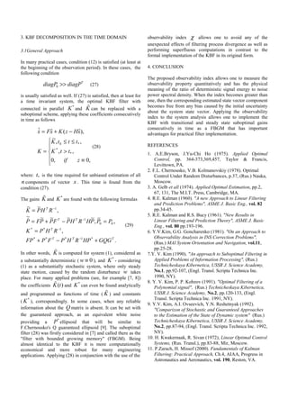 3. KBF DECOMPOSITION IN THE TIME DOMAIN
3.1General Approach
In many practical cases, condition (12) is satisfied (at least at
the beginning of the observation period). In these cases, the
following condition
*
0diagP diagP>> (27)
is usually satisfied as well. If (27) is satisfied, then at least for
a time invariant system, the optimal KBF filter with
connected in parallel
*
K and K can be replaced with a
suboptimal scheme, applying these coefficients consecutively
in time as follows
⎪
⎪
⎩
⎪⎪
⎨
⎧
≡
>
≤≤
=
−+=
,0,0
,,
,,
~
),ˆ(ˆˆ
*
*
*0
zif
ttK
tttK
K
xHzKxFx
(28)
where: *t is the time required for unbiased estimation of all
n components of vector x . This time is found from the
condition (27).
The gains K and
*
K are found with the following formulas
.
,
,
~
,
~~~~~
,
~~
*1***
1**
00
1
1
TTT
T
TT
T
GQGHPRHPFPFP
RHPK
PPPHRHPFPPFP
RHPK
+−+
=
=−+=
=
−
−
−
−
(29)
In other words, K is computed for system (1), considered as
a substantially deterministic ( 0w ≡ ), and
*
K - considering
(1) as a substantially stochastic system, where only steady
state motion, caused by the random disturbance w takes
place. For many applied problems (see, for example [7, 8])
the coefficients ( )K t and
*
K can even be found analytically
and programmed as functions of time ( K ) and constants
(
*
K ), correspondingly. In some cases, when any reliable
information about the Q matrix is absent. It can be set with
the guaranteed approach, as an equivalent white noise
providing a
*
P ellipsoid that will be similar to
F.Chernousko's Q guaranteed ellipsoid [9]. The suboptimal
filter (28) was firstly considered in [7] and called there as the
"filter with bounded growing memory" (FBGM). Being
almost identical to the KBF it is more computationally
economical and more robust for many engineering
applications. Applying (28) in conjunction with the use of the
observability index χ allows one to avoid any of the
unexpected effects of filtering process divergence as well as
performing superfluous computations in contrast to the
formal implementation of the KBF in its original form.
4. CONCLUSION
The proposed observability index allows one to measure the
observability property quantitatively and has the physical
meaning of the ratio of deterministic signal energy to noise
power spectral density. When the index becomes greater than
one, then the corresponding estimated state vector component
becomes free from any bias caused by the initial uncertainty
about the system state vector. Applying the observability
index to the system analysis allows one to implement the
KBF with transitional and steady state suboptimal gains
consecutively in time as a FBGM that has important
advantages for practical filter implementation.
REFERENCES
1. A.E.Bryson, J.Yu-Chi Ho (1975). Applied Optimal
Control, pp. 364-373,369,457, Taylor & Francis,
Levittown, PA.
T2. F.L. Chernousko, V.B. Kolmanovskiy (1978). Optimal
Control Under Random Disturbances, p.37, (Rus.) Nauka,
Moscow.
T3. A. Gelb et all (1974). Applied Optimal Estimation, pp.2,
67, 131, The M.I.T. Press, Cambridge, MA.
T4. R.E. Kalman (1960). "A new Approach to Linear Filtering
and Prediction Problems", ASME J. Basic Eng., vol. 82
pp.34-45.
T5. R.E. Kalman and R.S. Bucy (1961). "New Results in
Linear Filtering and Prediction Theory", ASME J. Basic
Eng., vol. 80 pp.193-196.
T6. Y.V.Kim, G.G. Goncharenko (1981). "On an Approach to
Observability Analysis in INS Correction Problems",
(Rus.) MAI System Orientation and Navigation, vol.11,
pp.25-28.
T7.Y. V. Kim (1990). "An approach to Suboptimal Filtering in
Applied Problems of Information Processing", (Rus.)
Technicheskaya Kibernetica, USSR J. Science Academy,
No.1, pp.92-107, (Engl. Transl. Scripta Technica Inc.
1990, NY).
T8. Y. V. Kim, P. P. Kobzov (1991). "Optimal Filtering of a
Polynomial signal", (Rus.) Technicheskaya Kibernetica,
USSR J. Science Academy, No.2, pp.120-133, (Engl.
Transl. Scripta Technica Inc. 1991, NY).
T9. Y.V. Kim, A.I. Ovseevich, Y.N. Reshetnyak (1992).
"Comparizon of Stochastic and Guaranteed Approaches
to the Estimation of the State of Dynamic system" (Rus.)
Technicheskaya Kibernetica, USSR J. Science Academy,
No.2, pp.87-94, (Engl. Transl. Scripta Technica Inc. 1992,
NY).
T10. H. Kwakernaak, R. Sivan (1972), Linear Optimal Control
Systems, (Rus. Transl.), pp.83-88, Mir, Moscow.
T11. P.Zarach, H. Missof (2000). Fundamentals of Kalman
Filtering: Practical Approach, Ch.4, AIAA, Progress in
Astronautics and Aeronautics, vol. 190, Reston, VA.
 