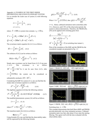 Appendix A. EXAMPLE OF THE FIRST ORDER
DIFFERENTIAL EQUATION STATIONARY SYSTEM
Let us consider the scalar case of system (1) with following
equations
1 1
,
,
x x w
T T
z x v
= − +
= +
, (A.1)
where: 100=T s is system time constant, 100 =x m,
.1,200
,1,
1
,100,
1
2222
2
0
smRsmQ
H
T
GmM
T
F
vw ====
===−=
σσ
The covariance matrix equation for (A.1) is as follows
2
2
2 1
wM M
T T
σ= − + . (A.2)
The solution of (A.2) can be written as follows
2 22
0( ) (1 ).
2
t t
wT T
M t M e e
T
σ− −
= + − (A.3)
Steady state covariance can be found from (A.3) if one puts
t → ∞ . This covariance is as follows
2
2
*
1
2
m
T
M w
==
σ
As it can be seen from (A.3), after
)150(
2
3
sTt > the system can be considered as
substantially stochastic (
*
M M≈ ).
Considering the KBF for system (A.1), one can find that the
steady state covariance equation is as follows
2
*2 *
2
2
0
w
v w
P P
T T
σ σ
+ − = . (A.4)
The algebraic equation (A.4) has the following solution
)363.0(1317.0)11( *2
2
22
*
mm
T
P
v
wv
==−+= σ
σ
σσ
(A.5)
The modified deterministic system (16) will be as follows
*
1
x x
T
= − , (A. 6)
where: sTT
v
w
07.7)1( 2
1
2
2
*
=+=
−
σ
σ
.
The transition matrix for (A.6) is as follows
*
1
( ) T
e
τ
τ
−
Φ = (A.7)
Using formula (25), one can find that the observability index
will be expressed by the following formula
*
2*
0 *
2
( )
( ) (1 ).
2
t
T
v
P P T
t eχ
σ
−−
= − (A.8)
When )535.3(
2
*
s
T
t >> , then
* *
0
2
( )
( )
2 v
P P T
tχ
σ
−
→
*t t= . Hence, unbiased estimation starts somewhere after
3.5 s. However, until 150 s of the observation period, the
system is almost deterministic. Therefore, the FBGM (28),
(29) can be applied with switching gains from
2
0
2
2
0
2
,
2 (1 )
t
T
t
T
v
P e
K
PT eσ
−
−
=
+ −
to
2
*
2
1
( 1 1)w
v
K
T
σ
σ
= + − at switching time instant *t
Plots of the simulation of the KBF and the FBGM for the
considered example are presented in Fig. 1-3
Figure 1. Model (1); )(tx -left, )(tz -right [m], [s]
Figure 2. KBF; )(ˆ tx -left, )()( tPt =σ -right [m], [s]
Figure 3. FBGM; )(ˆ tx -left, )()( tPt =σ -right [m], [s]
Switching time; st 10* =
This example demonstrates that both filters (KBF and FBGM)
provide practically very close estimation accuracy. Unbiased
estimation starts very fast; after about 10 sec since the starting
filtering. This agrees well with the time evaluated with the
observability index.
 