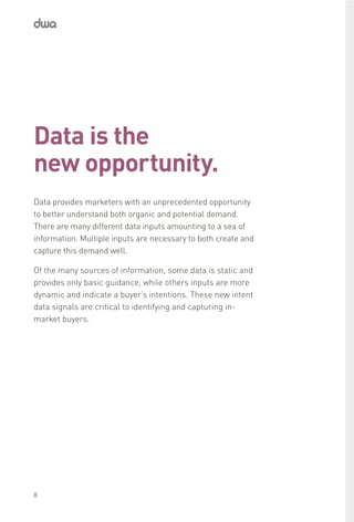 Data is the
new opportunity.
Data provides marketers with an unprecedented opportunity
to better understand both organic and potential demand.
There are many different data inputs amounting to a sea of
information. Multiple inputs are necessary to both create and
capture this demand well.
Of the many sources of information, some data is static and
provides only basic guidance, while others inputs are more
dynamic and indicate a buyer’s intentions. These new intent
data signals are critical to identifying and capturing in-
market buyers.
8
 