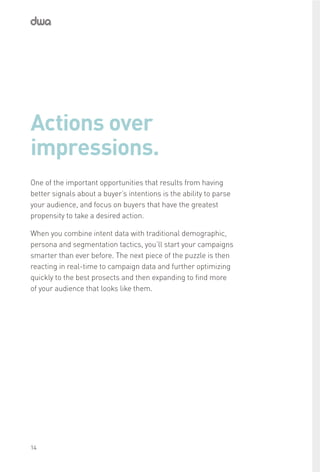 Actions over
impressions.
One of the important opportunities that results from having
better signals about a buyer’s intentions is the ability to parse
your audience, and focus on buyers that have the greatest
propensity to take a desired action.
When you combine intent data with traditional demographic,
persona and segmentation tactics, you’ll start your campaigns
smarter than ever before. The next piece of the puzzle is then
reacting in real-time to campaign data and further optimizing
quickly to the best prosects and then expanding to find more
of your audience that looks like them.
14
 