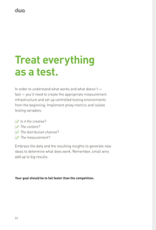 Is it the creative?
The content?
The distribution channel?
The measurement?
Embrace the data and the resulting insights to generate new
ideas to determine what does work. Remember, small wins
add up to big results.
Treat everything
as a test.
In order to understand what works and what doesn’t —
fast — you’ll need to create the appropriate measurement
infrastructure and set up controlled testing environments
from the beginning. Implement proxy metrics and isolate
testing variables.
Your goal should be to fail faster than the competition.
22
 
