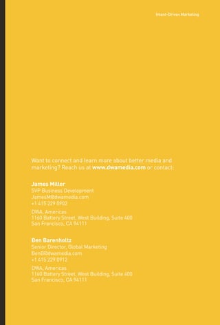 Want to connect and learn more about better media and
marketing? Reach us at www.dwamedia.com or contact:
James Miller
SVP Business Development
JamesM@dwamedia.com
+1 415 229 0902
DWA, Americas
1160 Battery Street, West Building, Suite 400
San Francisco, CA 94111
Ben Barenholtz
Senior Director, Global Marketing
BenB@dwamedia.com
+1 415 229 0912
DWA, Americas
1160 Battery Street, West Building, Suite 400
San Francisco, CA 94111
Intent-Driven Marketing
 