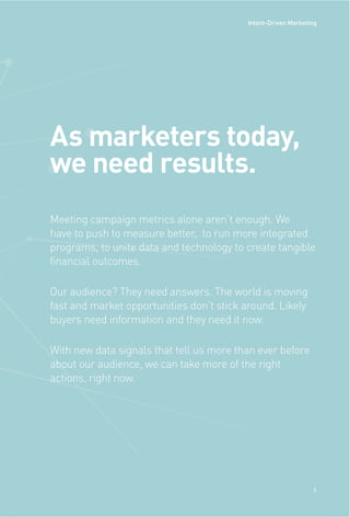 Meeting campaign metrics alone aren’t enough. We
have to push to measure better, to run more integrated
programs, to unite data and technology to create tangible
financial outcomes.
Our audience? They need answers. The world is moving
fast and market opportunities don’t stick around. Likely
buyers need information and they need it now.
With new data signals that tell us more than ever before
about our audience, we can take more of the right
actions, right now.
As marketers today,
we need results.
1
Intent-Driven Marketing
 
