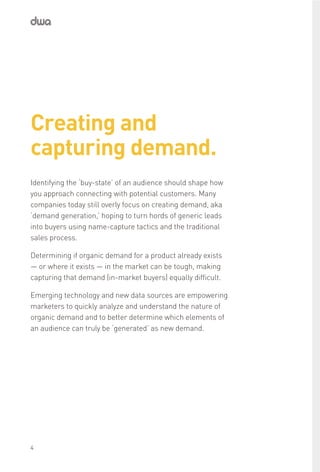 Creating and
capturing demand.
Identifying the ‘buy-state’ of an audience should shape how
you approach connecting with potential customers. Many
companies today still overly focus on creating demand, aka
‘demand generation,’ hoping to turn hords of generic leads
into buyers using name-capture tactics and the traditional
sales process.
Determining if organic demand for a product already exists
— or where it exists — in the market can be tough, making
capturing that demand (in-market buyers) equally difficult.
Emerging technology and new data sources are empowering
marketers to quickly analyze and understand the nature of
organic demand and to better determine which elements of
an audience can truly be ‘generated’ as new demand.
4
 