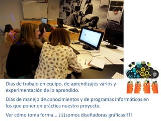 Días de trabajo en equipo, de aprendizajes varios y
experimentación de lo aprendido.
Días de manejo de conocimientos y de programas informáticos en
los que poner en práctica nuestro proyecto.
Ver cómo toma forma... ¡¡¡¡somos diseñadoras gráficas!!!!
 