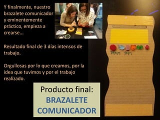 Producto final:
BRAZALETE
COMUNICADOR
Resultado final de 3 días intensos de
trabajo.
Orgullosas por lo que creamos, por la
idea que tuvimos y por el trabajo
realizado.
Y finalmente, nuestro
brazalete comunicador
y eminentemente
práctico, empieza a
crearse...
 