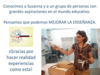Conocimos a Susanna y a un grupo de personas con
grandes aspiraciones en el mundo educativo.
Pensamos que podemos MEJORAR LA ENSEÑANZA.
¡Gracias por
hacer realidad
experiencias
como esta!
 