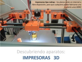 Descubriendo aparatos:
IMPRESORAS 3D
Impresoras tipo redrap – los planos están en internet a
libre disposición, para que cualquiera pueda fabricarse una
(costaría unos 600€)
 