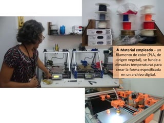  Material empleado – un
filamento de color (PLA, de
origen vegetal), se funde a
elevadas temperaturas para
crear la forma especificada
en un archivo digital.
 