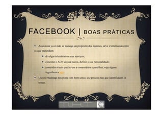 Ao colocar posts não se esqueça do propósito dos mesmos, deve ir alternando entre
os que pretendem:
divulgar/relembrar os seus serviços;
cimentar o ADN da sua marca, definir a sua personalidade;
conteúdos virais que levem a comentários e partilhas, veja alguns
ingredientes aqui.
Use os #hashtags nos posts com bom senso, use poucos mas que identifiquem os
temas.
FACEBOOK | BOAS PRÁTICAS
 